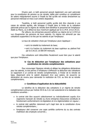 D’autre part, si ledit personnel perçoit également une part patronale
pour la constitution de pension ou de retraite, ladite part constitue un complément
de salaire intégralement soumis à l’impôt du fait qu’elle est versée directement au
personnel intéressé et mise à son entière disposition.

              Toutefois, si ledit personnel justifie qu’elle doit être réservée à une
caisse de retraite agréée, elle échappe à l’impôt dans la limite de la cotisation
patronale prévue par le régime de retraite dont bénéficie le personnel de l’employeur
établi au Maroc, ou à défaut du taux maximum appliqué par la C.I.M.R. et la C.N.S.S.
              Par ailleurs, les entreprises peuvent adhérer au régime de la C.I.M.R en
vue d’augmenter les pensions de leurs salariés. Ce régime est alimenté par des
cotisations supportées à la fois par les salariés et par l’employeur.

               Le taux de cotisation choisi par l’employeur peut s’appliquer :

                    soit à la totalité du traitement de base;
                    soit à la fraction du traitement de base supérieur au plafond fixé
                     par la C.N.S.S. (6 000 DH mensuel).

             Ces cotisations sont déductibles fiscalement aussi bien pour le salarié
que pour l’employeur.

                   b- Cas de déduction par l’employeur des cotisations pour
                      constitution de retraite complémentaire

              Pour encourager l’épargne retraite et alléger les obligations déclaratives
pour les salariés, la loia permis à l’employeur d’effectuer la déduction des cotisations
se rapportant à un contrat de retraite complémentaire, à l’instar de la retraite de
base, dispensant ainsi le salarié disposant d’un seul salaire, de souscrire sa
déclaration de revenu pour demander la restitution de l’I.R. au titre de sa retraite
complémentaire.

                   c- Conditions d’application de la déductibilité

              Le bénéfice de la déduction des cotisations à un régime de retraite
complémentaire prévue par l’article 59-II du C.G.I est subordonné à la réalisation des
conditions suivantes :

        le contrat doit être souscrit collectivement ou individuellement auprès d’un
         organisme marocain de retraite ou d’une entreprise d’assurance constitués et
         fonctionnant conformément à la législation et à la réglementation en vigueur ;
        le contrat doit spécifier clairement qu’il s’agit bien de la constitution d’une
         retraite complémentaire ;
        l’employeur doit conserver une copie certifiée conforme du ou des contrats
         d’adhésion des employés concernés ;




D.G.I.                                      367
Avril 2011
 