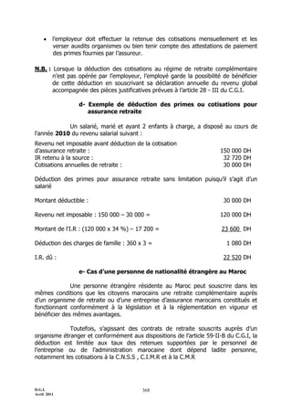     l’employeur doit effectuer la retenue des cotisations mensuellement et les
         verser auxdits organismes ou bien tenir compte des attestations de paiement
         des primes fournies par l’assureur.

N.B. : Lorsque la déduction des cotisations au régime de retraite complémentaire
       n’est pas opérée par l’employeur, l’employé garde la possibilité de bénéficier
       de cette déduction en souscrivant sa déclaration annuelle du revenu global
       accompagnée des pièces justificatives prévues à l’article 28 - III du C.G.I.

                  d- Exemple de déduction des primes ou cotisations pour
                     assurance retraite

            Un salarié, marié et ayant 2 enfants à charge, a disposé au cours de
l'année 2010 du revenu salarial suivant :
Revenu net imposable avant déduction de la cotisation
d’assurance retraite :                                                150 000 DH
IR retenu à la source :                                                32 720 DH
Cotisations annuelles de retraite :                                    30 000 DH

Déduction des primes pour assurance retraite sans limitation puisqu’il s’agit d’un
salarié

Montant déductible :                                                    30 000 DH

Revenu net imposable : 150 000 Ŕ 30 000 =                             120 000 DH

Montant de l'I.R : (120 000 x 34 %) Ŕ 17 200 =                         23 600 DH

Déduction des charges de famille : 360 x 3 =                             1 080 DH

I.R. dû :                                                               22 520 DH

                  e- Cas d’une personne de nationalité étrangère au Maroc

              Une personne étrangère résidente au Maroc peut souscrire dans les
mêmes conditions que les citoyens marocains une retraite complémentaire auprès
d’un organisme de retraite ou d’une entreprise d’assurance marocains constitués et
fonctionnant conformément à la législation et à la réglementation en vigueur et
bénéficier des mêmes avantages.

             Toutefois, s’agissant des contrats de retraite souscrits auprès d’un
organisme étranger et conformément aux dispositions de l’article 59-II-B du C.G.I, la
déduction est limitée aux taux des retenues supportées par le personnel de
l’entreprise ou de l’administration marocaine dont dépend ladite personne,
notamment les cotisations à la C.N.S.S , C.I.M.R et à la C.M.R




D.G.I.                                   368
Avril 2011
 