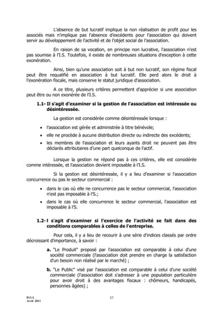 L'absence de but lucratif implique la non réalisation de profit pour les
associés mais n'implique pas l'absence d’excédents pour l’association qui doivent
servir au développement de l'activité et de l’objet social de l’association.

             En raison de sa vocation, en principe non lucrative, l'association n'est
pas soumise à l’I.S. Toutefois, il existe de nombreuses situations d'exception à cette
exonération.

              Ainsi, bien qu’une association soit à but non lucratif, son régime fiscal
peut être requalifié en association à but lucratif. Elle perd alors le droit à
l’exonération fiscale, mais conserve le statut juridique d'association.

             A ce titre, plusieurs critères permettent d’apprécier si une association
peut être ou non exonérée de l’I.S.

       1.1- Il s’agit d’examiner si la gestion de l'association est intéressée ou
            désintéressée.

                La gestion est considérée comme désintéressée lorsque :

            l’association est gérée et administrée à titre bénévole;
            elle ne procède à aucune distribution directe ou indirecte des excédents;
            les membres de l'association et leurs ayants droit ne peuvent pas être
             déclarés attributaires d'une part quelconque de l'actif.

            Lorsque la gestion ne répond pas à ces critères, elle est considérée
comme intéressée, et l'association devient imposable à l’I.S.

             Si la gestion est désintéressée, il y a lieu d’examiner si l'association
concurrence ou pas le secteur commercial :

            dans le cas où elle ne concurrence pas le secteur commercial, l'association
             n'est pas imposable à l’S.;
            dans le cas où elle concurrence le secteur commercial, l'association est
             imposable à l’S.


       1.2- l s'agit d’examiner si l’exercice de l'activité se fait dans des
            conditions comparables à celles de l'entreprise.

              Pour cela, il y a lieu de recourir à une série d'indices classés par ordre
décroissant d'importance, à savoir :

             a. "Le Produit" proposé par l'association est comparable à celui d'une
              société commerciale (l'association doit prendre en charge la satisfaction
              d'un besoin non réalisé par le marché) ;

             b. "Le Public" visé par l'association est comparable à celui d'une société
              commerciale (l'association doit s'adresser à une population particulière
              pour avoir droit à des avantages fiscaux : chômeurs, handicapés,
              personnes âgées) ;

D.G.I.                                       37
Avril 2011
 