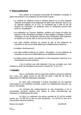 b- Pièces justificatives

               Pour justifier de l’occupation personnelle de l’habitation principale, le
salarié doit produire à son employeur les documents ci-après :

        un certificat de résidence annuel à l’adresse figurant sur la carte d’identité
         nationale accompagné d’une photocopie de ladite carte nationale. Dans le cas
         où l'adresse indiquée sur la C.N.I. ne correspond pas à celle du lieu de
         situation de l'immeuble, les quittances d'eau et d'électricité peuvent être
         prises en considération ;

        une attestation sur l’honneur légalisée, certifiant qu’il occupe lui-même son
         logement à titre d’habitation principale, et dans laquelle il s’engage à informer
         l’employeur de tout changement intervenu dans l’affectation dudit logement,
         en totalité ou en partie, dans le mois qui suit celui du changement ;

        une copie certifiée conforme du contrat de prêt et des quittances de
         versement ou des avis de débit établis par les établissements bancaires ;

        le tableau d’amortissement ;

        une copie certifiée conforme du contrat « Mourabaha » et des quittances de
         versement ou des avis de débit établis par les établissements bancaires ;

        le tableau faisant ressortir annuellement le coût d’acquisition dudit bien et la
         rémunération convenue d’avance.

              Il est à préciser que cette déduction n’est pas cumulable avec celle
résultant du profit net imposable tel que prévu à l’article 65 - II du C.G.I.

c- Exemple :

            Soit un contribuable marié et ayant deux enfants à charge qui bénéficie
d’un revenu brut global annuel de 106 000 DH (dont 6 000 DH de Frais de
déplacement et 4 800 DH d’allocations familiales).

              En 2010, ledit contribuable a financé l’acquisition de son logement
social destiné à son habitation principale, auprès d’un établissement bancaire, par
voie de" Mourabaha".

             Les montants des remboursements du coût d’acquisition et de la
rémunération convenue d’avance sont retenus et versés mensuellement par
l’employeur à l’établissement de crédit.

            En 2010, il a remboursé une somme annuelle de 30 120 DH ventilée
comme suit : 20 000 DH au titre du coût d’acquisition ; 10 120 DH au titre de la
rémunération convenue d’avance.

Revenu brut global                                                    106 000 DH

D.G.I.                                      372
Avril 2011
 