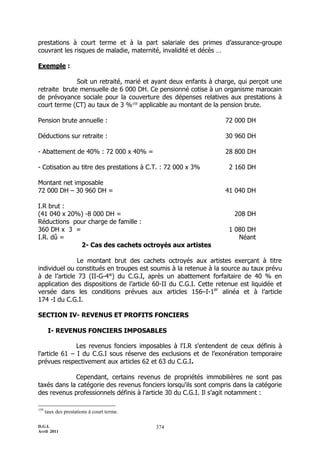 prestations à court terme et à la part salariale des primes d’assurance-groupe
couvrant les risques de maladie, maternité, invalidité et décès …

Exemple :

              Soit un retraité, marié et ayant deux enfants à charge, qui perçoit une
retraite brute mensuelle de 6 000 DH. Ce pensionné cotise à un organisme marocain
de prévoyance sociale pour la couverture des dépenses relatives aux prestations à
court terme (CT) au taux de 3 %159 applicable au montant de la pension brute.

Pension brute annuelle :                                          72 000 DH

Déductions sur retraite :                                         30 960 DH

- Abattement de 40% : 72 000 x 40% =                              28 800 DH

- Cotisation au titre des prestations à C.T. : 72 000 x 3%          2 160 DH

Montant net imposable
72 000 DH Ŕ 30 960 DH =                                           41 040 DH

I.R brut :
(41 040 x 20%) -8 000 DH =                                            208 DH
Réductions pour charge de famille :
360 DH x 3 =                                                        1 080 DH
I.R. dû =                                                              Néant
             2- Cas des cachets octroyés aux artistes

              Le montant brut des cachets octroyés aux artistes exerçant à titre
individuel ou constitués en troupes est soumis à la retenue à la source au taux prévu
à de l’article 73 (II-G-4°) du C.G.I, après un abattement forfaitaire de 40 % en
application des dispositions de l’article 60-II du C.G.I. Cette retenue est liquidée et
versée dans les conditions prévues aux articles 156ŔI-1er alinéa et à l’article
174 -I du C.G.I.

SECTION IV- REVENUS ET PROFITS FONCIERS

       I- REVENUS FONCIERS IMPOSABLES

               Les revenus fonciers imposables à l'I.R s'entendent de ceux définis à
l'article 61 Ŕ I du C.G.I sous réserve des exclusions et de l’exonération temporaire
prévues respectivement aux articles 62 et 63 du C.G.I.

             Cependant, certains revenus de propriétés immobilières ne sont pas
taxés dans la catégorie des revenus fonciers lorsqu'ils sont compris dans la catégorie
des revenus professionnels définis à l'article 30 du C.G.I. Il s’agit notamment :

159
      taux des prestations à court terme.

D.G.I.                                      374
Avril 2011
 