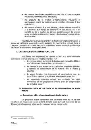   des revenus locatifs des propriétés inscrites à l'actif d'une entreprise
                        industrielle, commerciale ou artisanale ;
                       des produits de la location d'établissements industriels et
                        commerciaux munis du matériel ou de mobilier nécessaire à leur
                        exploitation ;
                       des revenus afférents à la sous location, à la location en meublé et
                        à la location d'un fonds de commerce et des locaux où il est
                        exploité, ou de la location de garages s'accompagnant de services
                        ou de prestations notamment, lavage, distribution d'essence, atelier
                        de réparation.

              Toutefois, les revenus provenant de la location d'emplacement pour le
garage de véhicules automobiles ou le stockage de marchandise entrent dans la
catégorie des revenus fonciers, lorsque le propriétaire assure un simple gardiennage
des locaux à l'exclusion d’autres prestations.

           A- DÉFINITION DES REVENUS FONCIERS

           Aux termes des dispositions de l’article 61 du C.G.I, sont considérés
comme des revenus fonciers pour l'établissement de l'I.R :
               les revenus acquis au titre de la location des immeubles bâtis et
                 non bâtis et des constructions de toute nature ;
                           les revenus acquis au titre de la location des propriétés agricoles,
                            y compris les constructions et le matériel fixe et mobile y
                            attachés ;
                           la valeur locative des immeubles et constructions que les
                            propriétaires mettent gratuitement à la disposition des tiers ;
                           les indemnités d’éviction versées aux occupants des biens
                            immeubles par les propriétaires desdits biens en compensation
                            du préjudice causé160.

               1- Immeubles bâtis et non bâtis et les constructions de toute
                  nature

                  a- Immeubles bâtis et construction de toute nature

             Les propriétés bâties s'entendent des bâtiments reliés au sol par des
fondations en maçonnerie ou en ciment de telle façon qu'il est impossible de les
déplacer sans les démolir telles que les maisons, usines, hangars, etc.




160
      Mesure introduite par la LDF 2008.

D.G.I.                                            375
Avril 2011
 