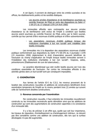 A cet égard, il convient de distinguer entre les entités susvisées et les
offices, les établissements publics et les sociétés étatiques.

                  -   Les œuvres privées d'assistance et de bienfaisance soumises au
                      contrôle financier de l'Etat en vertu des dispositions du Dahir n°
                      1-59-271 du 17 chaoual 1379 (14 Avril 1960)

              Les immeubles affectés sans contrepartie aux œuvres privées
d'assistance ou de bienfaisance sont exclus de l'impôt à condition que lesdites
œuvres soient soumises au contrôle financier de l'Etat, prévu par le Dahir susvisé,
contrôle qui leur permet d'être reconnues d'utilité publique et d'être subventionnées.

                  -   Les associations reconnues d'utilité publique lorsque des
                      institutions charitables à but non lucratif sont installées dans
                      lesdits immeubles

               Les immeubles mis à la disposition des associations reconnues d'utilité
publique conformément aux dispositions du Dahir n°1-58-376 du 3 joumada I 1378
(15 novembre 1958) réglementant le droit d'association peuvent bénéficier de
l'exclusion du champ d'application de l'impôt lorsque lesdits immeubles servent à
l'installation des institutions charitables à but non lucratif : hospices, asiles,
préventoriums (Établissement de cure de tuberculose)...

              Le caractère désintéressé que doit revêtir lesdits œuvres est l'une des
conditions essentielles de l'exclusion. Par contre les immeubles affectés à des
activités gérées dans un but lucratif sont par conséquent imposables.

         C- EXONÉRATION

              Aux termes de l'article 63-I du C.G.I, les revenus provenant de la
location des constructions nouvelles et additions de constructions bénéficient d’une
exonération temporaire de l’impôt sur le revenu pendant trois (3) années qui suivent
celle de l'achèvement desdites constructions.

             1- Revenus concernés par l'exonération

             Par construction nouvelle, il faut entendre les immeubles nouvellement
construits ou les immeubles reconstruits après démolition ainsi que les additions de
construction qui sont des augmentations de construction apportées à la consistance
d'un immeuble bâti.

             Il y a lieu de préciser à cet effet que, quelle que soit leur importance,
les travaux de réparation, d'embellissement ou d'aménagement intérieur, ne doivent
pas être considérés comme une addition de construction, dès lors que la surface
développée n'a pas été augmentée.




D.G.I.                                     378
Avril 2011
 