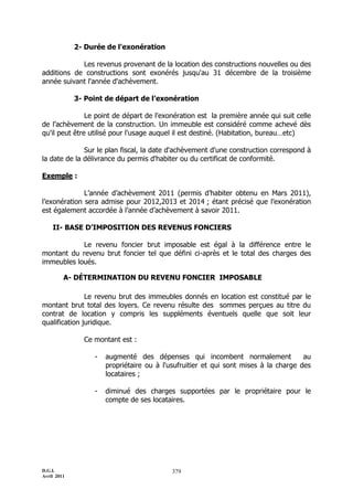 2- Durée de l'exonération

            Les revenus provenant de la location des constructions nouvelles ou des
additions de constructions sont exonérés jusqu'au 31 décembre de la troisième
année suivant l'année d'achèvement.

             3- Point de départ de l’exonération

               Le point de départ de l'exonération est la première année qui suit celle
de l’achèvement de la construction. Un immeuble est considéré comme achevé dès
qu'il peut être utilisé pour l'usage auquel il est destiné. (Habitation, bureau…etc)

              Sur le plan fiscal, la date d'achèvement d'une construction correspond à
la date de la délivrance du permis d'habiter ou du certificat de conformité.

Exemple :

              L’année d’achèvement 2011 (permis d’habiter obtenu en Mars 2011),
l’exonération sera admise pour 2012,2013 et 2014 ; étant précisé que l’exonération
est également accordée à l’année d’achèvement à savoir 2011.

    II- BASE D’IMPOSITION DES REVENUS FONCIERS

            Le revenu foncier brut imposable est égal à la différence entre le
montant du revenu brut foncier tel que défini ci-après et le total des charges des
immeubles loués.

         A- DÉTERMINATION DU REVENU FONCIER IMPOSABLE

               Le revenu brut des immeubles donnés en location est constitué par le
montant brut total des loyers. Ce revenu résulte des sommes perçues au titre du
contrat de location y compris les suppléments éventuels quelle que soit leur
qualification juridique.

               Ce montant est :

                  -   augmenté des dépenses qui incombent normalement                au
                      propriétaire ou à l'usufruitier et qui sont mises à la charge des
                      locataires ;

                  -   diminué des charges supportées par le propriétaire pour le
                      compte de ses locataires.




D.G.I.                                     379
Avril 2011
 