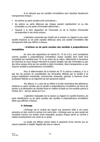 Il en découle que les sociétés immobilières sont réputées fiscalement
transparentes lorsque :

   les actions ou parts sociales sont nominatives ;
   les actions ou parts détenues par chaque associé représentent un ou des
    immeubles ou une partie d'immeuble déterminée ;
   l'associé a la libre disposition de l'immeuble ou de la fraction d'immeuble
    correspondant à ses droits sociaux.

              L'opération concernée par l'impôt est la cession ou l'apport à une autre
société d'actions ou de parts sociales détenues dans une société immobilière dite
transparente telle que définie ci-dessus.

           - d’actions ou de parts sociales des sociétés à prépondérance
immobilière

              En vertu des dispositions de l'article 61 ŔII du C.G.I, sont considérées
comme sociétés à prépondérance immobilière, toutes sociétés dont l'actif brut
immobilisé est constitué pour 75 % au moins de sa valeur, déterminée à l'ouverture
de l'exercice au cours duquel intervient la cession taxable, par des immeubles ou par
des titres sociaux émis par les sociétés à objet immobilier, dites transparentes ou par
d'autres sociétés à prépondérance immobilière.

              Pour la détermination de la fraction de 75 % prévue ci-dessus, il n'y a
pas lieu de prendre en considération les immeubles affectés par la société à sa
propre exploitation industrielle, commerciale, artisanale, agricole, à l'exercice d'une
profession libérale ou au logement de son personnel salarié.

                Par ailleurs, il y a lieu de se référer à la liste nominative des détenteurs
d’actions ou parts sociales que la société à prépondérance immobilière est tenue de
joindre à sa déclaration de résultat fiscal en matière d’impôt sur les sociétés prévue à
l’article 20-I Ŕ dernier alinéa du C.G.I.

              L'opération imposable est la cession ou l'apport en société d'actions, de
parts bénéficiaires ou de parts sociales des sociétés à prépondérance immobilière
telles que définies ci-dessus.

             4- Echange

              L'échange est le contrat par lequel une personne cède à une autre
personne un bien contre la remise d'un autre bien. L'échange avec ou sans soulte est
considéré comme une double vente imposable, puisque chaque partie au contrat a
réalisé simultanément une vente et un achat.

             La soulte est définie comme étant le paiement d'une somme (ou en
nature) destinée à rétablir l'égalité des lots en valeurs.



D.G.I.                                      385
Avril 2011
 