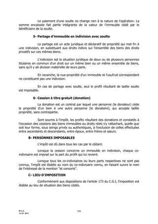 Le paiement d'une soulte ne change rien à la nature de l'opération. La
somme encaissée fait partie intégrante de la valeur de l'immeuble cédé par le
bénéficiaire de la soulte.

             5- Partage d'immeuble en indivision avec soulte

               Le partage est un acte juridique et déclaratif de propriété qui met fin à
une indivision, en substituant aux droits indivis sur l'ensemble des biens des droits
privatifs sur ces mêmes biens.

               L'indivision est la situation juridique de deux ou de plusieurs personnes
titulaires en commun d'un droit sur un même bien ou un même ensemble de biens,
sans qu'il y ait division matérielle de leurs parts.

             En revanche, la nue-propriété d'un immeuble et l'usufruit correspondant
ne constituent pas une indivision.

             En cas de partage avec soulte, seul le profit résultant de ladite soulte
est imposable.

             6- Cession à titre gratuit (donation)

              La donation est un contrat par lequel une personne (le donateur) cède
la propriété d'un bien à une autre personne (le donataire), qui accepte ladite
propriété, sans contrepartie.

              Sont soumis à l'impôt, les profits résultant des donations et constatés à
l’occasion des cessions des biens immeubles ou droits réels s’y rattachant, quelle que
soit leur forme, sous seings privés ou authentiques, à l'exclusion de celles effectuées
entre ascendants et descendants, entre époux, entre frères et sœurs.

         B- PERSONNES IMPOSABLES

               L'impôt est dû dans tous les cas par le cédant.

               Lorsque la cession concerne un immeuble en indivision, chaque co-
indivisaire est imposé sur la part du profit qui lui revient.

              Lorsque tous les co-indivisaires ou leurs parts respectives ne sont pas
connus, l'impôt est établie au nom du co-indivisaire connu, en faisant suivre le nom
de l'intéressé de la mention "et consorts".

         C- LIEU D'IMPOSITION

               Conformément aux dispositions de l'article 173 du C.G.I, l'imposition est
établie au lieu de situation des biens cédés.




D.G.I.                                     386
Avril 2011
 
