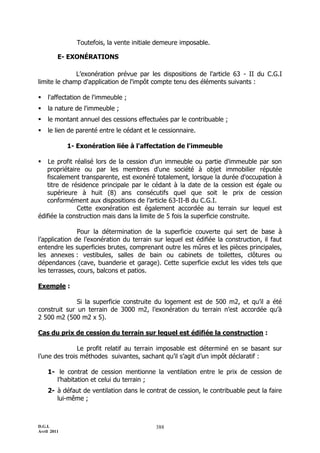 Toutefois, la vente initiale demeure imposable.

         E- EXONÉRATIONS

              L’exonération prévue par les dispositions de l'article 63 - II du C.G.I
limite le champ d'application de l'impôt compte tenu des éléments suivants :

   l'affectation de l'immeuble ;
   la nature de l'immeuble ;
   le montant annuel des cessions effectuées par le contribuable ;
   le lien de parenté entre le cédant et le cessionnaire.

             1- Exonération liée à l'affectation de l'immeuble

   Le profit réalisé lors de la cession d'un immeuble ou partie d'immeuble par son
   propriétaire ou par les membres d'une société à objet immobilier réputée
   fiscalement transparente, est exonéré totalement, lorsque la durée d'occupation à
   titre de résidence principale par le cédant à la date de la cession est égale ou
   supérieure à huit (8) ans consécutifs quel que soit le prix de cession
   conformément aux dispositions de l’article 63-II-B du C.G.I.
               Cette exonération est également accordée au terrain sur lequel est
édifiée la construction mais dans la limite de 5 fois la superficie construite.

               Pour la détermination de la superficie couverte qui sert de base à
l’application de l’exonération du terrain sur lequel est édifiée la construction, il faut
entendre les superficies brutes, comprenant outre les mûres et les pièces principales,
les annexes : vestibules, salles de bain ou cabinets de toilettes, clôtures ou
dépendances (cave, buanderie et garage). Cette superficie exclut les vides tels que
les terrasses, cours, balcons et patios.

Exemple :

              Si la superficie construite du logement est de 500 m2, et qu’il a été
construit sur un terrain de 3000 m2, l’exonération du terrain n’est accordée qu’à
2 500 m2 (500 m2 x 5).

Cas du prix de cession du terrain sur lequel est édifiée la construction :

               Le profit relatif au terrain imposable est déterminé en se basant sur
l’une des trois méthodes suivantes, sachant qu’il s’agit d’un impôt déclaratif :

    1- le contrat de cession mentionne la ventilation entre le prix de cession de
       l’habitation et celui du terrain ;
    2- à défaut de ventilation dans le contrat de cession, le contribuable peut la faire
       lui-même ;



D.G.I.                                     388
Avril 2011
 