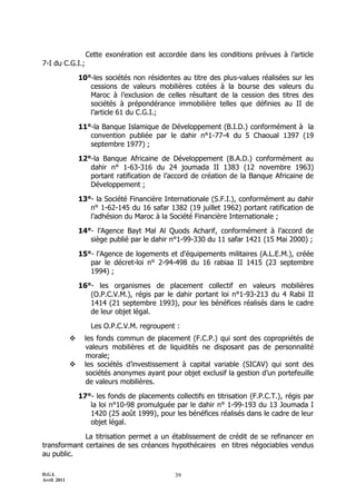 Cette exonération est accordée dans les conditions prévues à l’article
7-I du C.G.I.;

                 10°-les sociétés non résidentes au titre des plus-values réalisées sur les
                    cessions de valeurs mobilières cotées à la bourse des valeurs du
                    Maroc à l’exclusion de celles résultant de la cession des titres des
                    sociétés à prépondérance immobilière telles que définies au II de
                    l’article 61 du C.G.I.;

                 11°-la Banque Islamique de Développement (B.I.D.) conformément à la
                    convention publiée par le dahir n°1-77-4 du 5 Chaoual 1397 (19
                    septembre 1977) ;

                 12°-la Banque Africaine de Développement (B.A.D.) conformément au
                    dahir n° 1-63-316 du 24 joumada II 1383 (12 novembre 1963)
                    portant ratification de l’accord de création de la Banque Africaine de
                    Développement ;

                 13°- la Société Financière Internationale (S.F.I.), conformément au dahir
                    n° 1-62-145 du 16 safar 1382 (19 juillet 1962) portant ratification de
                    l’adhésion du Maroc à la Société Financière Internationale ;

                 14°- l’Agence Bayt Mal Al Quods Acharif, conformément à l’accord de
                    siège publié par le dahir n°1-99-330 du 11 safar 1421 (15 Mai 2000) ;

                 15°- l'Agence de logements et d'équipements militaires (A.L.E.M.), créée
                    par le décret-loi n° 2-94-498 du 16 rabiaa II 1415 (23 septembre
                    1994) ;

                 16°- les organismes de placement collectif en valeurs mobilières
                    (O.P.C.V.M.), régis par le dahir portant loi n°1-93-213 du 4 Rabii II
                    1414 (21 septembre 1993), pour les bénéfices réalisés dans le cadre
                    de leur objet légal.

                     Les O.P.C.V.M. regroupent :
                  les fonds commun de placement (F.C.P.) qui sont des copropriétés de
                   valeurs mobilières et de liquidités ne disposant pas de personnalité
                   morale;
                  les sociétés d’investissement à capital variable (SICAV) qui sont des
                   sociétés anonymes ayant pour objet exclusif la gestion d’un portefeuille
                   de valeurs mobilières.

                 17°- les fonds de placements collectifs en titrisation (F.P.C.T.), régis par
                    la loi n°10-98 promulguée par le dahir n° 1-99-193 du 13 Joumada I
                    1420 (25 août 1999), pour les bénéfices réalisés dans le cadre de leur
                    objet légal.

             La titrisation permet a un établissement de crédit de se refinancer en
transformant certaines de ses créances hypothécaires en titres négociables vendus
au public.

D.G.I.                                          39
Avril 2011
 