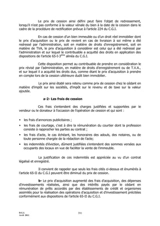 Le prix de cession ainsi défini peut faire l'objet de redressement,
lorsqu'il n'est pas conforme à la valeur vénale du bien à la date de la cession dans le
cadre de la procédure de rectification prévue à l'article 224 du C.G.I.

               En cas de cession d’un bien immeuble ou d’un droit réel immobilier dont
le prix d’acquisition ou le prix de revient en cas de livraison à soi même a été
redressé par l’administration, soit en matière de droits d’enregistrement, soit en
matière de TVA, le prix d’acquisition à considérer est celui qui a été redressé par
l’administration et sur lequel le contribuable a acquitté des droits en application des
dispositions de l’article 65-I-3ème alinéa du C.G.I.

              Cette disposition permet au contribuable de prendre en considération le
prix révisé par l’administration, en matière de droits d’enregistrement ou de T.V.A.,
et sur lequel il a acquitté les droits dus, comme étant le prix d’acquisition à prendre
en compte lors de la cession ultérieure dudit bien immobilier.

             Le prix ainsi établi sera retenu comme prix de cession chez le cédant en
matière d’impôt sur les sociétés, d’impôt sur le revenu et de taxe sur la valeur
ajoutée.

                  a-2- Les frais de cession

             Ces frais s'entendent des charges justifiées et supportées par le
vendeur ou le donateur à l'occasion de l'opération de cession et qui sont :

   les frais d'annonces publicitaires ;
   les frais de courtage, c'est à dire la rémunération du courtier dont la profession
    consiste à rapprocher les parties au contrat ;
   les frais d'acte, le cas échéant, les honoraires des adouls, des notaires, ou de
    toute personne chargée de la rédaction de l’acte;
   les indemnités d’éviction, dûment justifiées s’entendent des sommes versées aux
    occupants des locaux en vue de faciliter la vente de l’immeuble.

              La justification de ces indemnités est appréciée au vu d’un contrat
légalisé et enregistré.

                Il convient de rappeler que seuls les frais cités ci-dessus et énumérés à
l’article 65-II du C.G.I peuvent être diminué du prix de cession.

             b- Le prix d'acquisition augmenté des frais d'acquisition, des dépenses
d'investissements réalisées, ainsi que des intérêts payés par le cédant en
rémunération de prêts accordés par des établissements de crédit et organismes
assimilés pour la réalisation des opérations d'acquisition et d'investissement précitées
conformément aux dispositions de l’article 65-II du C.G.I.



D.G.I.                                     391
Avril 2011
 