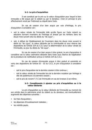 b-1- Le prix d'acquisition

             Il est constitué par le prix ou la valeur d'acquisition pour lequel le bien
immeuble a été acquis par le cédant ou par le donateur. C'est en principe le prix
effectivement versé par l'intéressé ou stipulé dans l'acte.

              En cas de cession d'un bien acquis par voie d'héritage, le prix
d'acquisition à considérer est :

   soit la valeur vénale de l'immeuble telle qu'elle figure sur l'acte notarié ou
    adoulaire formant inventaire de l'héritage et dressé par les héritiers dans les
    douze mois suivant celui du décès du "de cujus" ;

   soit, à défaut de l'établissement de l'inventaire dans les douze mois suivant le
    décès du "de cujus", la valeur déclarée par le contribuable et sous réserve des
    dispositions de l’article 224 du C.G.I pour la détermination de la valeur vénale de
    l'immeuble, au jour du décès du "de cujus".

             En cas de cession d'un bien acquis à titre gratuit, le prix d'acquisition à
considérer est la valeur estimative déclarée dans l'acte sous réserve de l'application
de la procédure de rectification prévue à l'article 224 du C.G.I.

             En cas de cession d’immeuble acquis à titre gratuit et exonérée en
vertu des dispositions de l’article 63 - III du C.G.I, le prix d’acquisition à considérer
est :

    -    soit le prix d'acquisition de la dernière cession à titre onéreux ;
    -    soit la valeur vénale de l'immeuble lors de la dernière mutation par héritage si
         elle est postérieure à la dernière cession ;
    -    soit le prix de revient T.T.C de l'immeuble en cas de livraison à soi-même.

                    b-2- Compléments à ajouter au prix d'acquisition ou à la
                       valeur déclarée

            Le prix d'acquisition ou la valeur déclarée de l'immeuble au moment de
son entrée dans le patrimoine privé du cédant ou du donateur, est éventuellement
augmenté des dépenses suivantes :

   les frais d'acquisition ;
   les dépenses d'investissement réalisées ;
   les intérêts payés.




D.G.I.                                        392
Avril 2011
 