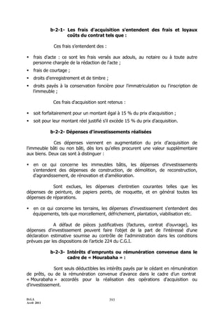 b-2-1- Les frais d'acquisition s'entendent des frais et loyaux
                    coûts du contrat tels que :

              Ces frais s’entendent des :

   frais d'acte : ce sont les frais versés aux adouls, au notaire ou à toute autre
    personne chargée de la rédaction de l'acte ;
   frais de courtage ;
   droits d'enregistrement et de timbre ;
   droits payés à la conservation foncière pour l'immatriculation ou l'inscription de
    l'immeuble ;

              Ces frais d'acquisition sont retenus :

   soit forfaitairement pour un montant égal à 15 % du prix d'acquisition ;
   soit pour leur montant réel justifié s'il excède 15 % du prix d'acquisition.

             b-2-2- Dépenses d'investissements réalisées

             Ces dépenses viennent en augmentation du prix d’acquisition de
l'immeuble bâti ou non bâti, dès lors qu'elles procurent une valeur supplémentaire
aux biens. Deux cas sont à distinguer :

   en ce qui concerne les immeubles bâtis, les dépenses d'investissements
    s'entendent des dépenses de construction, de démolition, de reconstruction,
    d'agrandissement, de rénovation et d'amélioration.

            Sont exclues, les dépenses d'entretien courantes telles que les
dépenses de peinture, de papiers peints, de moquette, et en général toutes les
dépenses de réparations.

   en ce qui concerne les terrains, les dépenses d'investissement s'entendent des
    équipements, tels que morcellement, défrichement, plantation, viabilisation etc.

             A défaut de pièces justificatives (factures, contrat d'ouvrage), les
dépenses d'investissement peuvent faire l'objet de la part de l'intéressé d'une
déclaration estimative soumise au contrôle de l'administration dans les conditions
prévues par les dispositions de l’article 224 du C.G.I.

             b-2-3- Intérêts d'emprunts ou rémunération convenue dans le
                    cadre de « Mourabaha » :

             Sont seuls déductibles les intérêts payés par le cédant en rémunération
de prêts, ou de la rémunération convenue d’avance dans le cadre d’un contrat
« Mourabaha » accordés pour la réalisation des opérations d'acquisition ou
d'investissement.


D.G.I.                                       393
Avril 2011
 