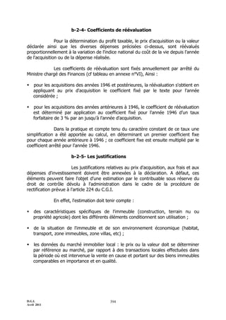 b-2-4- Coefficients de réévaluation

               Pour la détermination du profit taxable, le prix d'acquisition ou la valeur
déclarée ainsi que les diverses dépenses précisées ci-dessus, sont réévalués
proportionnellement à la variation de l'indice national du coût de la vie depuis l'année
de l'acquisition ou de la dépense réalisée.

             Les coefficients de réévaluation sont fixés annuellement par arrêté du
Ministre chargé des Finances (cf tableau en annexe n°VI), Ainsi :

   pour les acquisitions des années 1946 et postérieures, la réévaluation s'obtient en
    appliquant au prix d'acquisition le coefficient fixé par le texte pour l'année
    considérée ;

   pour les acquisitions des années antérieures à 1946, le coefficient de réévaluation
    est déterminé par application au coefficient fixé pour l'année 1946 d’un taux
    forfaitaire de 3 % par an jusqu'à l'année d'acquisition.

               Dans la pratique et compte tenu du caractère constant de ce taux une
simplification a été apportée au calcul, en déterminant un premier coefficient fixe
pour chaque année antérieure à 1946 ; ce coefficient fixe est ensuite multiplié par le
coefficient arrêté pour l'année 1946.

                       b-2-5- Les justifications

                        Les justifications relatives au prix d'acquisition, aux frais et aux
dépenses d'investissement doivent être annexées à la déclaration. A défaut, ces
éléments peuvent faire l'objet d'une estimation par le contribuable sous réserve du
droit de contrôle dévolu à l'administration dans le cadre de la procédure de
rectification prévue à l'article 224 du C.G.I.

              En effet, l'estimation doit tenir compte :

   des caractéristiques spécifiques de l'immeuble (construction, terrain nu ou
    propriété agricole) dont les différents éléments conditionnent son utilisation ;

   de la situation de l'immeuble et de son environnement économique (habitat,
    transport, zone immeubles, zone villas, etc) ;

   les données du marché immobilier local : le prix ou la valeur doit se déterminer
    par référence au marché, par rapport à des transactions locales effectuées dans
    la période où est intervenue la vente en cause et portant sur des biens immeubles
    comparables en importance et en qualité.




D.G.I.                                      394
Avril 2011
 