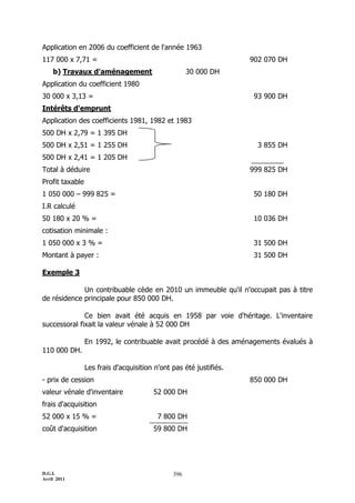 Application en 2006 du coefficient de l'année 1963
117 000 x 7,71 =                                                    902 070 DH
    b) Travaux d'aménagement                         30 000 DH
Application du coefficient 1980
30 000 x 3,13 =                                                      93 900 DH
Intérêts d'emprunt
Application des coefficients 1981, 1982 et 1983
500 DH x 2,79 = 1 395 DH
500 DH x 2,51 = 1 255 DH                                              3 855 DH
500 DH x 2,41 = 1 205 DH
Total à déduire                                                     999 825 DH
Profit taxable
1 050 000 Ŕ 999 825 =                                                50 180 DH
I.R calculé
50 180 x 20 % =                                                      10 036 DH
cotisation minimale :
1 050 000 x 3 % =                                                    31 500 DH
Montant à payer :                                                    31 500 DH

Exemple 3

             Un contribuable cède en 2010 un immeuble qu'il n'occupait pas à titre
de résidence principale pour 850 000 DH.

              Ce bien avait été acquis en 1958 par voie d'héritage. L'inventaire
successoral fixait la valeur vénale à 52 000 DH

                 En 1992, le contribuable avait procédé à des aménagements évalués à
110 000 DH.

                 Les frais d'acquisition n'ont pas été justifiés.
- prix de cession                                                   850 000 DH
valeur vénale d'inventaire              52 000 DH
frais d'acquisition
52 000 x 15 % =                           7 800 DH
coût d'acquisition                      59 800 DH




D.G.I.                                         396
Avril 2011
 
