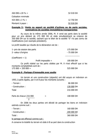 260 090 x 20 % =                                                  52 018 DH
Cotisation minimale
425 000 x 3 % =                                                   12 750 DH
Montant à payer :                                                 52 018 DH

Exemple 5 : Vente ou apport en société d'actions ou de parts sociales,
            nominatives de sociétés immobilières transparentes

          Au cours de la même année 2006, M. X vend ses parts dans la société
pour un prix déclaré de 175 000 DH et cède simultanément sa créance de
350 000 DH sur la société, sachant que le bilan de la société "S" n'a pas connu de
modifications (voir exemple précédent).

Le profit taxable qui résulte de la déclaration est de :

1- prix de cession des parts                                    175 000 DH
2- valeur d'origine                                             - 75 000 DH

(Coefficient = 1)
                          Profit imposable =               100 000 DH
         Ce profit réalisé sur les parts cédées par M. X n'est effectif que si les
montants comptabilisés sont de :
175 000 + 350 000 =                                        525 000 DH

Exemple 6 : Partage d'immeuble avec soulte

          Un terrain et une construction (séparés) ont été acquis en indivision en
1993, à parts égales, par A et B pour les montants suivants :
- Terrain :                                                       86 000 DH
- Construction :                                                130 000 DH
Total                                                           216 000 DH


Parts de chacun 216 000                =                        108 000 DH
                    2
          En 2006 les deux parties ont décidé de partager les biens en indivision
estimés comme suit :
- Terrain :                                                     160 000 DH
- Const