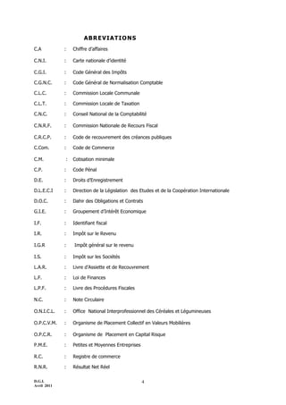 ABREVIATIONS
C.A          :   Chiffre d’affaires

C.N.I.       :   Carte nationale d’identité

C.G.I.       :   Code Général des Impôts

C.G.N.C.     :   Code Général de Normalisation Comptable

C.L.C.       :   Commission Locale Communale

C.L.T.       :   Commission Locale de Taxation

C.N.C.       :   Conseil National de la Comptabilité

C.N.R.F.     :   Commission Nationale de Recours Fiscal

C.R.C.P.     :   Code de recouvrement des créances publiques

C.Com.       :   Code de Commerce

C.M.         :   Cotisation minimale

C.P.         :   Code Pénal

D.E.         :   Droits d’Enregistrement

D.L.E.C.I    :   Direction de la Législation des Etudes et de la Coopération Internationale

D.O.C.       :   Dahir des Obligations et Contrats

G.I.E.       :   Groupement d’Intérêt Economique

I.F.         :   Identifiant fiscal

I.R.         :   Impôt sur le Revenu

I.G.R        :   Impôt général sur le revenu

I.S.         :   Impôt sur les Sociétés

L.A.R.       :   Livre d’Assiette et de Recouvrement

L.F.         :   Loi de Finances

L.P.F.       :   Livre des Procédures Fiscales

N.C.         :   Note Circulaire

O.N.I.C.L.   :   Office National Interprofessionnel des Céréales et Légumineuses

O.P.C.V.M.   :   Organisme de Placement Collectif en Valeurs Mobilières

O.P.C.R.     :   Organisme de Placement en Capital Risque

P.M.E.       :   Petites et Moyennes Entreprises

R.C.         :   Registre de commerce

R.N.R.       :   Résultat Net Réel

D.G.I.                                             4
Avril 2011
 
