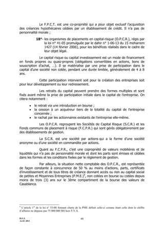 Le F.P.C.T. est une co-propriété qui a pour objet exclusif l’acquisition
des créances hypothécaires cédées par un établissement de crédit. Il n’a pas de
personnalité morale ;

              18°- les organismes de placements en capital-risque (O.P.C.R.), régis par
                   la loi n° 41-05 promulguée par le dahir n° 1-06-13 du 15 moharrem
                   1427 (14 février 2006), pour les bénéfices réalisés dans le cadre de
                   leur objet légal.

              Le capital risque ou capital investissement est un mode de financement
en fonds propres ou quasi-propres (obligations convertibles en actions, bons de
souscription d’achat, …). Il se matérialise par une prise de participation dans le
capital d’une société non cotée, pendant une durée limitée, généralement de 4 à 8
ans.

             Cette participation intervient soit pour la création des entreprises soit
pour leur développement ou leur redressement.

             Les retraits du capital peuvent prendre des formes multiples et sont
fixés avant même la prise de participation initiale dans le capital de l’entreprise. On
citera notamment :

            le retrait via une introduction en bourse ;
            la cession à un acquéreur tiers de la totalité du capital de l’entreprise
             concernée ;
            le rachat par les actionnaires existants de l’entreprise elle-même.

             Les O.P.C.R. regroupent les Sociétés de Capital Risque (S.C.R.) et les
Fonds communs de placement à risque (F.C.P.R.) qui sont gérés obligatoirement par
des établissements de gestion.

           La S.C.R. est une société par actions qui a la forme d’une société
anonyme ou d’une société en commandite par actions.

               Quant au F.C.P.R., c’est une copropriété de valeurs mobilières et de
liquidités qui n’a pas de personnalité morale et dont les parts sont émises et cédées
dans les formes et les conditions fixées par le règlement de gestion.

              Par ailleurs, la situation nette comptable des O.P.C.R., est représentée
de façon constante à concurrence de 50 % au moins d’actions, parts, certificats
d’investissement et de tous titres de créance donnant accès ou non au capital social
de petites et Moyennes Entreprises (P.M.E.)9, non cotées en bourse ou cotées depuis
moins de trois (3) ans sur le 3ème compartiment de la bourse des valeurs de
Casablanca.




9
  L’article 1er de la loi n° 53-00 formant charte de la PME définit celle-ci comme étant celle dont le chiffre
d’affaires ne dépasse pas 75 000 000 DH hors T.V.A.

D.G.I.                                               40
Avril 2011
 