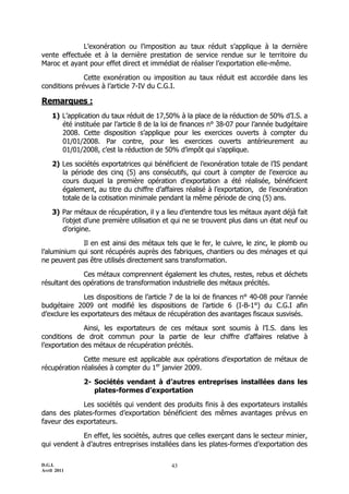 L’exonération ou l’imposition au taux réduit s’applique à la dernière
vente effectuée et à la dernière prestation de service rendue sur le territoire du
Maroc et ayant pour effet direct et immédiat de réaliser l’exportation elle-même.

              Cette exonération ou imposition au taux réduit est accordée dans les
conditions prévues à l’article 7-IV du C.G.I.

Remarques :
    1) L’application du taux réduit de 17,50% à la place de la réduction de 50% d’I.S. a
       été instituée par l’article 8 de la loi de finances n° 38-07 pour l’année budgétaire
       2008. Cette disposition s’applique pour les exercices ouverts à compter du
       01/01/2008. Par contre, pour les exercices ouverts antérieurement au
       01/01/2008, c’est la réduction de 50% d’impôt qui s’applique.

    2) Les sociétés exportatrices qui bénéficient de l’exonération totale de l’IS pendant
       la période des cinq (5) ans consécutifs, qui court à compter de l'exercice au
       cours duquel la première opération d'exportation a été réalisée, bénéficient
       également, au titre du chiffre d’affaires réalisé à l’exportation, de l’exonération
       totale de la cotisation minimale pendant la même période de cinq (5) ans.

    3) Par métaux de récupération, il y a lieu d’entendre tous les métaux ayant déjà fait
       l’objet d’une première utilisation et qui ne se trouvent plus dans un état neuf ou
       d’origine.

             Il en est ainsi des métaux tels que le fer, le cuivre, le zinc, le plomb ou
l’aluminium qui sont récupérés auprès des fabriques, chantiers ou des ménages et qui
ne peuvent pas être utilisés directement sans transformation.

              Ces métaux comprennent également les chutes, restes, rebus et déchets
résultant des opérations de transformation industrielle des métaux précités.

               Les dispositions de l’article 7 de la loi de finances n° 40-08 pour l’année
budgétaire 2009 ont modifié les dispositions de l’article 6 (I-B-1°) du C.G.I afin
d’exclure les exportateurs des métaux de récupération des avantages fiscaux susvisés.

               Ainsi, les exportateurs de ces métaux sont soumis à l’I.S. dans les
conditions de droit commun pour la partie de leur chiffre d’affaires relative à
l’exportation des métaux de récupération précités.

              Cette mesure est applicable aux opérations d’exportation de métaux de
récupération réalisées à compter du 1er janvier 2009.

              2- Sociétés vendant à d’autres entreprises installées dans les
                 plates-formes d’exportation

             Les sociétés qui vendent des produits finis à des exportateurs installés
dans des plates-formes d’exportation bénéficient des mêmes avantages prévus en
faveur des exportateurs.

             En effet, les sociétés, autres que celles exerçant dans le secteur minier,
qui vendent à d’autres entreprises installées dans les plates-formes d’exportation des

D.G.I.                                      43
Avril 2011
 