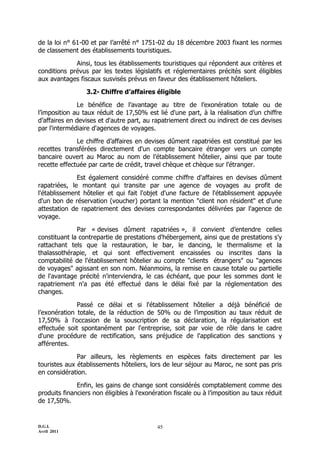 de la loi n° 61-00 et par l’arrêté n° 1751-02 du 18 décembre 2003 fixant les normes
de classement des établissements touristiques.

             Ainsi, tous les établissements touristiques qui répondent aux critères et
conditions prévus par les textes législatifs et réglementaires précités sont éligibles
aux avantages fiscaux susvisés prévus en faveur des établissement hôteliers.

                 3.2- Chiffre d’affaires éligible

              Le bénéfice de l’avantage au titre de l’exonération totale ou de
l’imposition au taux réduit de 17,50% est lié d'une part, à la réalisation d’un chiffre
d’affaires en devises et d'autre part, au rapatriement direct ou indirect de ces devises
par l'intermédiaire d'agences de voyages.

              Le chiffre d’affaires en devises dûment rapatriées est constitué par les
recettes transférées directement d'un compte bancaire étranger vers un compte
bancaire ouvert au Maroc au nom de l’établissement hôtelier, ainsi que par toute
recette effectuée par carte de crédit, travel chèque et chèque sur l'étranger.

              Est également considéré comme chiffre d'affaires en devises dûment
rapatriées, le montant qui transite par une agence de voyages au profit de
l'établissement hôtelier et qui fait l'objet d'une facture de l'établissement appuyée
d'un bon de réservation (voucher) portant la mention "client non résident" et d'une
attestation de rapatriement des devises correspondantes délivrées par l'agence de
voyage.

              Par « devises dûment rapatriées », il convient d’entendre celles
constituant la contrepartie de prestations d'hébergement, ainsi que de prestations s'y
rattachant tels que la restauration, le bar, le dancing, le thermalisme et la
thalassothérapie, et qui sont effectivement encaissées ou inscrites dans la
comptabilité de l'établissement hôtelier au compte "clients étrangers" ou "agences
de voyages" agissant en son nom. Néanmoins, la remise en cause totale ou partielle
de l'avantage précité n'interviendra, le cas échéant, que pour les sommes dont le
rapatriement n'a pas été effectué dans le délai fixé par la réglementation des
changes.

              Passé ce délai et si l'établissement hôtelier a déjà bénéficié de
l’exonération totale, de la réduction de 50% ou de l’imposition au taux réduit de
17,50% à l'occasion de la souscription de sa déclaration, la régularisation est
effectuée soit spontanément par l'entreprise, soit par voie de rôle dans le cadre
d'une procédure de rectification, sans préjudice de l'application des sanctions y
afférentes.

              Par ailleurs, les règlements en espèces faits directement par les
touristes aux établissements hôteliers, lors de leur séjour au Maroc, ne sont pas pris
en considération.

              Enfin, les gains de change sont considérés comptablement comme des
produits financiers non éligibles à l'exonération fiscale ou à l’imposition au taux réduit
de 17,50%.


D.G.I.                                      45
Avril 2011
 