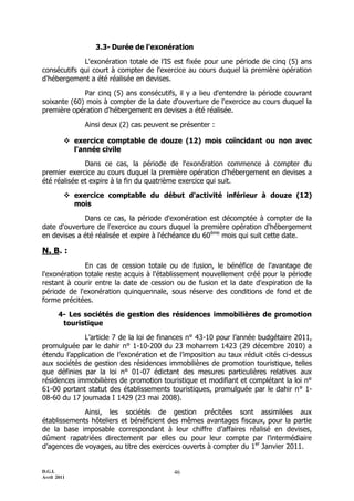 3.3- Durée de l'exonération

             L'exonération totale de l’IS est fixée pour une période de cinq (5) ans
consécutifs qui court à compter de l'exercice au cours duquel la première opération
d'hébergement a été réalisée en devises.

             Par cinq (5) ans consécutifs, il y a lieu d'entendre la période couvrant
soixante (60) mois à compter de la date d'ouverture de l'exercice au cours duquel la
première opération d'hébergement en devises a été réalisée.

              Ainsi deux (2) cas peuvent se présenter :

          exercice comptable de douze (12) mois coïncidant ou non avec
           l'année civile

              Dans ce cas, la période de l'exonération commence à compter du
premier exercice au cours duquel la première opération d'hébergement en devises a
été réalisée et expire à la fin du quatrième exercice qui suit.

          exercice comptable du début d'activité inférieur à douze (12)
           mois

             Dans ce cas, la période d'exonération est décomptée à compter de la
date d'ouverture de l'exercice au cours duquel la première opération d'hébergement
en devises a été réalisée et expire à l'échéance du 60ème mois qui suit cette date.

N. B. :
              En cas de cession totale ou de fusion, le bénéfice de l'avantage de
l'exonération totale reste acquis à l'établissement nouvellement créé pour la période
restant à courir entre la date de cession ou de fusion et la date d'expiration de la
période de l'exonération quinquennale, sous réserve des conditions de fond et de
forme précitées.

       4- Les sociétés de gestion des résidences immobilières de promotion
        touristique

              L’article 7 de la loi de finances n° 43-10 pour l’année budgétaire 2011,
promulguée par le dahir n° 1-10-200 du 23 moharrem 1423 (29 décembre 2010) a
étendu l’application de l’exonération et de l’imposition au taux réduit cités ci-dessus
aux sociétés de gestion des résidences immobilières de promotion touristique, telles
que définies par la loi n° 01-07 édictant des mesures particulières relatives aux
résidences immobilières de promotion touristique et modifiant et complétant la loi n°
61-00 portant statut des établissements touristiques, promulguée par le dahir n° 1-
08-60 du 17 joumada I 1429 (23 mai 2008).

             Ainsi, les sociétés de gestion précitées sont assimilées aux
établissements hôteliers et bénéficient des mêmes avantages fiscaux, pour la partie
de la base imposable correspondant à leur chiffre d’affaires réalisé en devises,
dûment rapatriées directement par elles ou pour leur compte par l’intermédiaire
d’agences de voyages, au titre des exercices ouverts à compter du 1er Janvier 2011.


D.G.I.                                    46
Avril 2011
 