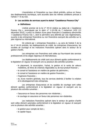 L’exonération et l’imposition au taux réduit précités, prévus en faveur
des établissements touristique, sont accordés dans les mêmes conditions prévues à
l’article 7- VI du CGI.

       5- Les sociétés de services ayant le statut "Casablanca Finance City"

             a- Définitions

              L’article premier de la loi n° 44-10 relative au statut de « Casablanca
Finance City », promulguée par le dahir n° 1-10-196 du 7 moharrem 1432 (13
décembre 2010), a prévu la création d’une place financière à Casablanca dénommée
« Casablanca Finance City », dont le périmètre sera délimité par voie réglementaire,
ouverte à des entreprises financières ou non financières exerçant des activités sur le
plan régional ou international.

               On entend par « entreprises financières », au sens de l’article 5 de la
loi n° 44-10 précitée, les établissements de crédit, les entreprises d’assurances, les
sociétés de courtage et les institutions financières opérant dans le secteur de la
gestion d’actifs.

             Les entreprises non financières sont celles qui fournissent des services
professionnels et les siéges régionaux et internationaux.

               Les établissements de crédit sont ceux dûment agréés conformément à
la législation en vigueur et exerçant une ou plusieurs des activités suivantes :
         - le    placement, la souscription, l'achat, la gestion et la vente de valeurs
             mobilières, de titres de créances négociables ou de tout produit financier ;
         -   le conseil et l'assistance en matière de gestion de patrimoine ;
         -   le conseil et l'assistance en matière de gestion financière ;
         -   l'ingénierie financière ;
         -   et, d'une manière générale, tous les services destinés à faciliter la création
             et le développement des entreprises.

              Les entreprises d’assurances et les sociétés de courtage sont celles
dûment agréées conformément à la législation en vigueur et exerçant une ou
plusieurs des activités suivantes :

         - l’assurance en faveur des personnes non résidentes ;
         - le courtage en assurance en faveur des personnes non résidentes.
              Les institutions financières opérant dans le secteur de gestion d’actifs
sont celles dûment autorisées conformément à la législation en vigueur et exerçant
une ou plusieurs des activités suivantes :
         - la gestion pour compte de tiers ;
         - le capital-risque.



D.G.I.                                         47
Avril 2011
 