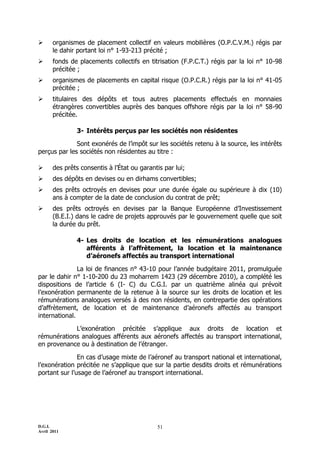       organismes de placement collectif en valeurs mobilières (O.P.C.V.M.) régis par
       le dahir portant loi n° 1-93-213 précité ;
      fonds de placements collectifs en titrisation (F.P.C.T.) régis par la loi n° 10-98
       précitée ;
      organismes de placements en capital risque (O.P.C.R.) régis par la loi n° 41-05
       précitée ;
      titulaires des dépôts et tous autres placements effectués en monnaies
       étrangères convertibles auprès des banques offshore régis par la loi n° 58-90
       précitée.

               3- Intérêts perçus par les sociétés non résidentes

              Sont exonérés de l’impôt sur les sociétés retenu à la source, les intérêts
perçus par les sociétés non résidentes au titre :

      des prêts consentis à l’État ou garantis par lui;
      des dépôts en devises ou en dirhams convertibles;
      des prêts octroyés en devises pour une durée égale ou supérieure à dix (10)
       ans à compter de la date de conclusion du contrat de prêt;
      des prêts octroyés en devises par la Banque Européenne d’Investissement
       (B.E.I.) dans le cadre de projets approuvés par le gouvernement quelle que soit
       la durée du prêt.

               4- Les droits de location et les rémunérations analogues
                  afférents à l’affrètement, la location et la maintenance
                  d’aéronefs affectés au transport international

               La loi de finances n° 43-10 pour l’année budgétaire 2011, promulguée
par le dahir n° 1-10-200 du 23 moharrem 1423 (29 décembre 2010), a complété les
dispositions de l’article 6 (I- C) du C.G.I. par un quatrième alinéa qui prévoit
l’exonération permanente de la retenue à la source sur les droits de location et les
rémunérations analogues versés à des non résidents, en contrepartie des opérations
d’affrètement, de location et de maintenance d’aéronefs affectés au transport
international.

            L’exonération précitée s’applique aux droits de location et
rémunérations analogues afférents aux aéronefs affectés au transport international,
en provenance ou à destination de l’étranger.

               En cas d’usage mixte de l’aéronef au transport national et international,
l’exonération précitée ne s’applique que sur la partie desdits droits et rémunérations
portant sur l’usage de l’aéronef au transport international.




D.G.I.                                       51
Avril 2011
 