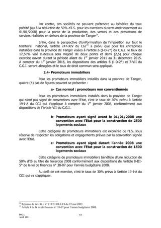 Par contre, ces sociétés ne peuvent prétendre au bénéfice du taux
précité (ou à la réduction de 50% d’I.S. pour les exercices ouverts antérieurement au
01/01/2008) pour la partie de la production, des ventes et des prestations de
services réalisées en dehors de la province de Tanger24.

              Enfin, dans la perspective d’uniformisation de l’imposition sur tout le
territoire national, l’article 247-XIV du CGI25 a prévu que pour les entreprises
installées dans la province de Tanger visées à l’article 6 (I-D-2°) du C.G.I. le taux de
17,50% visé ci-dessus sera majoré de deux points et demi (2,5) pour chaque
exercice ouvert durant la période allant du 1er janvier 2011 au 31 décembre 2015.
A compter du 1er janvier 2016, les dispositions des articles 6 (I-D-2°) et 7-VII du
C.G.I. seront abrogées et le taux de droit commun sera appliqué.

                         2.4- Promoteurs immobiliers

              Pour les promoteurs immobiliers installés dans la province de Tanger,
quatre (4) cas de figures peuvent se présenter :

                                a- Cas normal : promoteurs non conventionnés

              Pour les promoteurs immobiliers installés dans la province de Tanger
qui n’ont pas signé de conventions avec l’Etat, c’est le taux de 30% prévu à l’article
19-I-A du CGI qui s’applique à compter du 1er janvier 2008, conformément aux
dispositions de l’article VII du C.G.I.

                                b- Promoteurs ayant signé avant le 01/01/2008 une
                                   convention avec l’Etat pour la construction de 2500
                                   logements sociaux

             Cette catégorie de promoteurs immobiliers est exonérée de l’I.S. sous
réserve de respecter les obligations et engagements prévus par la convention signée
avec l’Etat.
                      c- Promoteurs ayant signé durant l’année 2008 une
                         convention avec l’Etat pour la construction de 1500
                         logements sociaux

               Cette catégorie de promoteurs immobiliers bénéficie d’une réduction de
50% d’IS au titre de l’exercice 2008 conformément aux dispositions de l’article 8-III-
5° de la loi de finances n° 38-07 pour l’année budgétaire 2008.

              Au delà de cet exercice, c’est le taux de 30% prévu à l’article 19-I-A du
CGI qui va s’appliquer.




24
     Réponse de la D.G.I. n° 218/03 DLE.CI du 19 mai 2003
25
     Article 8 de la loi de finances n° 38-07 pour l’année budgétaire 2008.

D.G.I.                                                    55
Avril 2011
 