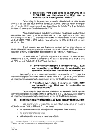 d- Promoteurs ayant signé entre le 01/01/2009 et le
                                  31/12/2010 une convention avec l’Etat pour la
                                  construction de 1500 logements sociaux26

             Cette catégorie de promoteurs immobiliers bénéficie d’une réduction de
50% d’IS au titre des deux exercices consécutifs suivant l’exercice ouvert à compter
du 1er janvier 2008 conformément aux dispositions de l’article 7-IV-C de la loi de
finances n° 40-08 pour l’année budgétaire 2009.

             Ainsi, les promoteurs immobiliers, personnes morales qui concluent une
convention avec l’Etat pour la construction de 1 500 logements sociaux vont
bénéficier pour les deux (2) exercices consécutifs suivant l’exercice ouvert à compter
du 01/01/2008 (2009 et 2010 inclus), d’une réduction de 50% de l’I.S; soit un taux
réduit de 15%.

               Il est rappelé que ces logements sociaux doivent être réservés à
l’habitation principale pour que les promoteurs concernés puissent bénéficier de cette
réduction d’impôt, en application des dispositions de l’article 247-XII du C.G.I.

               La réduction d’impôt précitée s’applique aux conventions conclues avec
l’Etat entre le 01/01/2009 et le 31/12/2010. Au delà de l’exercice 2010, c’est le taux
de 30% prévu à l’article19-I-A du CGI qui s’applique.

                               e- Promoteurs ayant signé à compter du 01/01/2008
                                une convention avec l’Etat pour la construction de
                                logements à faible valeur immobilière de 140 000 DH

          Cette catégorie de promoteurs immobiliers est exonérée de l’I.S. pour les
conventions signées avec l’Etat entre le 01/01/2008 et le 31/12/2012, sous réserve
de respecter les obligations et engagements prévus par lesdites conventions.

                               f- Promoteurs ayant signé à compter du 01/01/2010
                                 une convention avec l’Etat pour la construction de
                                 logements sociaux27

              Cette catégorie de promoteurs immobiliers est exonérée de l’IS pour les
conventions signées avec l’Etat entre le 01/01/2010 et le 31/12/2020, sous réserve
de respecter les obligations et engagements prévus par lesdites conventions.

       II-       EXONERATIONS ET IMPOSITION AU TAUX REDUIT TEMPORAIRES

             Les exonérations et imposition au taux réduit temporaires en matière
d’IS prévues par l’article 6-II du C.G.I. concernent :
                les exonérations suivies de l’imposition temporaire au taux réduit;
                les exonérations temporaires;
                et les impositions temporaires au taux réduit.

26
       Article 7 (IV-C) de la loi de finances n° 40-08 pour l’année budgétaire 2009.
27
     Article 7 de la loi de finances n°48-09 pour l’année budgétaire 2010.

D.G.I.                                                    56
Avril 2011
 