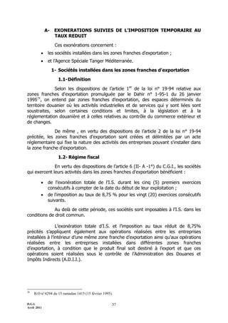 A-    EXONERATIONS SUIVIES DE L’IMPOSITION TEMPORAIRE AU
                   TAUX REDUIT

                   Ces exonérations concernent :
             les sociétés installées dans les zones franches d’exportation ;
             et l’Agence Spéciale Tanger Méditerranée.

                  1- Sociétés installées dans les zones franches d'exportation

                    1.1- Définition

              Selon les dispositions de l’article 1er de la loi n° 19-94 relative aux
zones franches d'exportation promulguée par le Dahir n° 1-95-1 du 26 janvier
199528, on entend par zones franches d’exportation, des espaces déterminés du
territoire douanier où les activités industrielles et de services qui y sont liées sont
soustraites, selon certaines conditions et limites, à la législation et à la
réglementation douanière et à celles relatives au contrôle du commerce extérieur et
de changes.

              De même , en vertu des dispositions de l’article 2 de la loi n° 19-94
précitée, les zones franches d'exportation sont créées et délimitées par un acte
réglementaire qui fixe la nature des activités des entreprises pouvant s'installer dans
la zone franche d'exportation.

                    1.2- Régime fiscal

              En vertu des dispositions de l’article 6 (II- A -1°) du C.G.I., les sociétés
qui exercent leurs activités dans les zones franches d'exportation bénéficient :

             de l'exonération totale de l’I.S. durant les cinq (5) premiers exercices
              consécutifs à compter de la date du début de leur exploitation ;
             de l'imposition au taux de 8,75 % pour les vingt (20) exercices consécutifs
              suivants.

              Au delà de cette période, ces sociétés sont imposables à l’I.S. dans les
conditions de droit commun.

                L’exonération totale d’I.S. et l’imposition au taux réduit de 8,75%
précités s’appliquent également aux opérations réalisées entre les entreprises
installées à l’intérieur d’une même zone franche d’exportation ainsi qu’aux opérations
réalisées entre les entreprises installées dans différentes zones franches
d’exportation, à condition que le produit final soit destiné à l’export et que ces
opérations soient réalisées sous le contrôle de l’Administration des Douanes et
Impôts Indirects (A.D.I.I.).




28
     B.O n°4294 du 15 ramadan 1415 (15 février 1995).

D.G.I.                                              57
Avril 2011
 