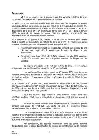 Remarques :

          a) Il est à rappeler que le régime fiscal des sociétés installées dans les
zones franches d’exportation a connu l’évolution suivante :

 Avant 2001, les sociétés installées dans les zones franches d’exportation étaient
soumises à l’impôt sur les sociétés aux taux réduit de 8,75% pendant les quinze (15)
premières années consécutives à la date du début de leur exploitation, en vertu des
dispositions de la loi n° 19 Ŕ 94 promulguée par le dahir n° 1 Ŕ 95 Ŕ 1 du 26 janvier
1995. Au-delà de la période de quinze (15) ans précitée, ces sociétés sont
imposables dans les conditions de droit commun.

 A compter du 1er janvier 2001, l’article 10 bis de la loi de finances pour l’année
2001 a modifié les dispositions de l’article 30 de la loi n° 19 Ŕ 94 relative aux zones
franches d’exportation pour faire bénéficier ces entreprises de :
            l’exonération totale de l’impôt sur les sociétés pendant une période de cinq
             (5) exercices consécutifs à compter de la date du début de leur
             exploitation ;
            l’application du taux réduit de 8,75% pendant les dix (10) exercices
             consécutifs suivants pour les entreprises relevant de l’impôt sur les
             sociétés.

            Ce régime d’imposition introduit par l’article 10 bis précité s’applique
uniquement aux sociétés créées à compter du 1er janvier 2001.

              Les sociétés créées antérieurement au 1er janvier 2001 dans les zones
franches demeurent assujetties à l’impôt sur les sociétés au taux réduit de 8,75%
pendant les quinze (15) premières années consécutives à la date du début de leur
exploitation.

 A compter du 1er janvier 2007, date d’entrée en vigueur de la loi des finances
pour l’année budgétaire 2007, le délai d’application du taux réduit de 8,75% pour les
sociétés qui exercent leurs activités dans les zones franches d’exportation a été
prorogé de dix (10) ans à vingt (20) ans.

             Pour les sociétés déjà installées dans lesdites zones, elles vont
bénéficier du taux réduit pour le reliquat de la période de vingt (20) ans restant à
courir.

             Pour les nouvelles sociétés, elles vont bénéficier du taux réduit précité
pendant une durée de vingt (20) ans après les cinq (5) premières années
d’exonération totale suivant la date du début d’activité.

             Les avantages fiscaux accordés aux sociétés installées dans les zones
franches d’exportation bénéficient aux seules sociétés qui exercent leur activité dans
ces zones, en application des dispositions de l’article 34 de la loi n° 19-94 relative
aux zones franches d’exportation.

              Par conséquent, les sociétés intervenant dans les zones franches
d’exportation dans le cadre d’un chantier de travaux de construction ou de montage

D.G.I.                                      58
Avril 2011
 