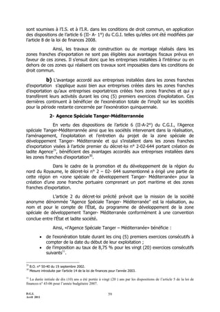 sont soumises à l’I.S. et à l’I.R. dans les conditions de droit commun, en application
des dispositions de l’article 6 (II- A- 1°) du C.G.I. telles qu’elles ont été modifiées par
l’article 8 de la loi de finances 2008.

             Ainsi, les travaux de construction ou de montage réalisés dans les
zones franches d’exportation ne sont pas éligibles aux avantages fiscaux prévus en
faveur de ces zones. Il s’ensuit donc que les entreprises installées à l’intérieur ou en
dehors de ces zones qui réalisent ces travaux sont imposables dans les conditions de
droit commun.

                b) L’avantage accordé aux entreprises installées dans les zones franches
d’exportation s’applique aussi bien aux entreprises créées dans les zones franches
d’exportation qu’aux entreprises exportatrices créées hors zones franches et qui y
transfèrent leurs activités durant les cinq (5) premiers exercices d’exploitation. Ces
dernières continuent à bénéficier de l’exonération totale de l’impôt sur les sociétés
pour la période restante concernée par l’exonération quinquennale.

                   2- Agence Spéciale Tanger-Méditerrannée

              En vertu des dispositions de l’article 6 (II-A-2°) du C.G.I., l’Agence
spéciale Tanger-Méditerrannée ainsi que les sociétés intervenant dans la réalisation,
l’aménagement, l’exploitation et l’entretien du projet de la zone spéciale de
développement Tanger- Méditerranée et qui s’installent dans les zones franches
d’exportation visées à l’article premier du décret-loi n° 2-02-644 portant création de
ladite Agence29, bénéficient des avantages accordés aux entreprises installées dans
les zones franches d’exportation30.

             Dans le cadre de la promotion et du développement de la région du
nord du Royaume, le décret-loi n° 2 Ŕ 02- 644 susmentionné a érigé une partie de
cette région en «zone spéciale de développement Tanger- Méditerranée» pour la
création d’une zone franche portuaire comprenant un port maritime et des zones
franches d’exportation.

             L’article 2 du décret-loi précité prévoit que la mission de la société
anonyme dénommée "Agence Spéciale Tanger- Méditerranée" est la réalisation, au
nom et pour le compte de l’État, du programme de développement de la zone
spéciale de développement Tanger- Méditerranée conformément à une convention
conclue entre l’État et ladite société.

                     Ainsi, «l’Agence Spéciale Tanger Ŕ Méditerranée» bénéficie :

               de l'exonération totale durant les cinq (5) premiers exercices consécutifs à
                compter de la date du début de leur exploitation ;
               de l'imposition au taux de 8,75 % pour les vingt (20) exercices consécutifs
                suivants31.


     B.O. n° 50-40 du 19 septembre 2002.
29

     Mesure introduite par l’article 14 de la loi de finances pour l’année 2003.
30


31
   La durée initiale de dix (10) ans a été portée à vingt (20 ) ans par les dispositions de l’article 5 de la loi de
finances n° 43-06 pour l’année budgétaire 2007.

D.G.I.                                                      59
Avril 2011
 