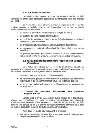 1.2- Portée de l’exonération

             L’exonération des revenus agricoles ne dispense pas les sociétés
agricoles de remplir leurs obligations déclaratives et comptables telles que prévues
au C.G.I.

             De même, les sociétés agricoles demeurent imposées à l'impôt sur les
sociétés pendant la période couverte par l'exonération précitée sur les autres
catégories de revenus notamment :
            les travaux et prestations effectués pour le compte de tiers ;
            les locations de biens meubles et immeubles ;
            les produits de participation lorsque les sociétés distributrices ne relèvent
             pas de l'impôt sur les sociétés ;
            les produits non courants, les dons et les subventions d'équipement ;
            les plus-values de cession des éléments de l'actif immobilisé et des valeurs
             mobilières ;
            les produits provenant des activités soumises à la taxe professionnelle,
             notamment la vente des produits agricoles transformés (agro-industrie).

                1.3- Cas particuliers des installations frigorifiques et stations
                     d'emballage

               Lorsqu'elles sont situées sur les lieux de l'exploitation agricole et
destinées à la conservation ou au conditionnement des produits de l'exploitation, ces
installations constituent le prolongement normal de l'exploitation.

             Par contre, sont imposables les opérations ci-après :
            les rémunérations perçues en contrepartie de l'utilisation des installations
             frigorifiques et du conditionnement effectué pour le compte des tiers ;
            les ventes des produits entreposés ou conditionnés mais ne provenant pas
             de l'exploitation.

              2- Titulaires de concession           d'exploitation      des   gisements
                 d'hydrocarbures

             L’article 6 (IIŔBŔ2°) du C.G.I. prévoit que le titulaire ou, le cas échéant,
chacun des co-titulaires de toute concession d'exploitation des gisements
d'hydrocarbures bénéficie d'une exonération totale de l'impôt sur les sociétés
pendant une période de dix (10) années consécutives courant à compter de la date
de mise en production régulière de toute concession d'exploitation.

                Ainsi, deux (2) cas de figures peuvent se présenter :
            soit que la concession est accordée à une seule société : dans ce cas,
             l’exonération bénéficie à cette dernière ;



D.G.I.                                       61
Avril 2011
 