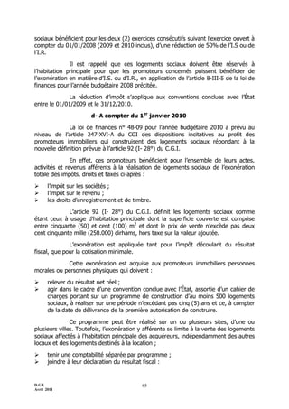sociaux bénéficient pour les deux (2) exercices consécutifs suivant l’exercice ouvert à
compter du 01/01/2008 (2009 et 2010 inclus), d’une réduction de 50% de l’I.S ou de
l’I.R.

              Il est rappelé que ces logements sociaux doivent être réservés à
l’habitation principale pour que les promoteurs concernés puissent bénéficier de
l’exonération en matière d’I.S. ou d’I.R., en application de l’article 8-III-5 de la loi de
finances pour l’année budgétaire 2008 précitée.

              La réduction d’impôt s’applique aux conventions conclues avec l’État
entre le 01/01/2009 et le 31/12/2010.

                        d- A compter du 1er janvier 2010

              La loi de finances n° 48-09 pour l’année budgétaire 2010 a prévu au
niveau de l’article 247-XVI-A du CGI des dispositions incitatives au profit des
promoteurs immobiliers qui construisent des logements sociaux répondant à la
nouvelle définition prévue à l’article 92 (I- 28°) du C.G.I.

               En effet, ces promoteurs bénéficient pour l’ensemble de leurs actes,
activités et revenus afférents à la réalisation de logements sociaux de l’exonération
totale des impôts, droits et taxes ci-après :

      l’impôt sur les sociétés ;
      l’impôt sur le revenu ;
      les droits d’enregistrement et de timbre.

             L’article 92 (I- 28°) du C.G.I. définit les logements sociaux comme
étant ceux à usage d'habitation principale dont la superficie couverte est comprise
entre cinquante (50) et cent (100) m2 et dont le prix de vente n’excède pas deux
cent cinquante mille (250.000) dirhams, hors taxe sur la valeur ajoutée.

              L’exonération est appliquée tant pour l’impôt découlant du résultat
fiscal, que pour la cotisation minimale.

            Cette exonération est acquise aux promoteurs immobiliers personnes
morales ou personnes physiques qui doivent :

      relever du résultat net réel ;
      agir dans le cadre d’une convention conclue avec l’État, assortie d’un cahier de
       charges portant sur un programme de construction d’au moins 500 logements
       sociaux, à réaliser sur une période n’excédant pas cinq (5) ans et ce, à compter
       de la date de délivrance de la première autorisation de construire.

               Ce programme peut être réalisé sur un ou plusieurs sites, d’une ou
plusieurs villes. Toutefois, l’exonération y afférente se limite à la vente des logements
sociaux affectés à l'habitation principale des acquéreurs, indépendamment des autres
locaux et des logements destinés à la location ;

      tenir une comptabilité séparée par programme ;
      joindre à leur déclaration du résultat fiscal :


D.G.I.                                      65
Avril 2011
 