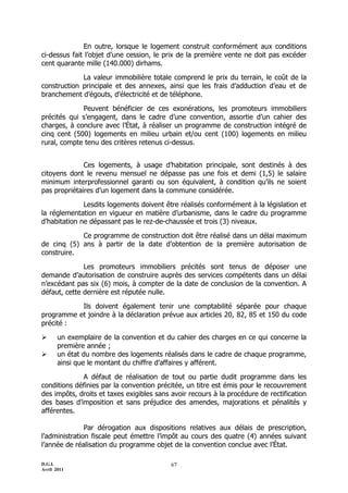 En outre, lorsque le logement construit conformément aux conditions
ci-dessus fait l’objet d’une cession, le prix de la première vente ne doit pas excéder
cent quarante mille (140.000) dirhams.

             La valeur immobilière totale comprend le prix du terrain, le coût de la
construction principale et des annexes, ainsi que les frais d’adduction d’eau et de
branchement d’égouts, d’électricité et de téléphone.

             Peuvent bénéficier de ces exonérations, les promoteurs immobiliers
précités qui s’engagent, dans le cadre d’une convention, assortie d’un cahier des
charges, à conclure avec l’État, à réaliser un programme de construction intégré de
cinq cent (500) logements en milieu urbain et/ou cent (100) logements en milieu
rural, compte tenu des critères retenus ci-dessus.


              Ces logements, à usage d’habitation principale, sont destinés à des
citoyens dont le revenu mensuel ne dépasse pas une fois et demi (1,5) le salaire
minimum interprofessionnel garanti ou son équivalent, à condition qu’ils ne soient
pas propriétaires d’un logement dans la commune considérée.

              Lesdits logements doivent être réalisés conformément à la législation et
la réglementation en vigueur en matière d’urbanisme, dans le cadre du programme
d’habitation ne dépassant pas le rez-de-chaussée et trois (3) niveaux.

            Ce programme de construction doit être réalisé dans un délai maximum
de cinq (5) ans à partir de la date d’obtention de la première autorisation de
construire.

              Les promoteurs immobiliers précités sont tenus de déposer une
demande d’autorisation de construire auprès des services compétents dans un délai
n’excédant pas six (6) mois, à compter de la date de conclusion de la convention. A
défaut, cette dernière est réputée nulle.

           Ils doivent également tenir une comptabilité séparée pour chaque
programme et joindre à la déclaration prévue aux articles 20, 82, 85 et 150 du code
précité :

      un exemplaire de la convention et du cahier des charges en ce qui concerne la
       première année ;
      un état du nombre des logements réalisés dans le cadre de chaque programme,
       ainsi que le montant du chiffre d’affaires y afférent.

             A défaut de réalisation de tout ou partie dudit programme dans les
conditions définies par la convention précitée, un titre est émis pour le recouvrement
des impôts, droits et taxes exigibles sans avoir recours à la procédure de rectification
des bases d’imposition et sans préjudice des amendes, majorations et pénalités y
afférentes.

               Par dérogation aux dispositions relatives aux délais de prescription,
l’administration fiscale peut émettre l’impôt au cours des quatre (4) années suivant
l’année de réalisation du programme objet de la convention conclue avec l’État.

D.G.I.                                     67
Avril 2011
 