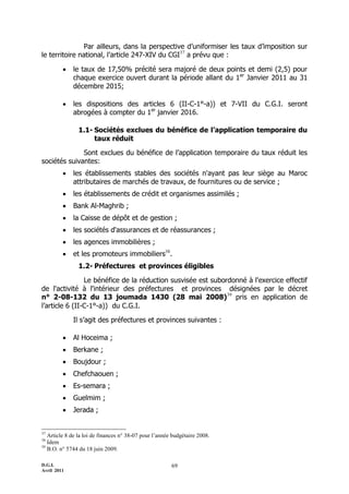 Par ailleurs, dans la perspective d’uniformiser les taux d’imposition sur
le territoire national, l’article 247-XIV du CGI37 a prévu que :

            le taux de 17,50% précité sera majoré de deux points et demi (2,5) pour
             chaque exercice ouvert durant la période allant du 1er Janvier 2011 au 31
             décembre 2015;

            les dispositions des articles 6 (II-C-1°-a)) et 7-VII du C.G.I. seront
             abrogées à compter du 1er janvier 2016.

                1.1- Sociétés exclues du bénéfice de l’application temporaire du
                     taux réduit

              Sont exclues du bénéfice de l’application temporaire du taux réduit les
sociétés suivantes:
            les établissements stables des sociétés n'ayant pas leur siège au Maroc
             attributaires de marchés de travaux, de fournitures ou de service ;
            les établissements de crédit et organismes assimilés ;
            Bank Al-Maghrib ;
            la Caisse de dépôt et de gestion ;
            les sociétés d'assurances et de réassurances ;
            les agences immobilières ;
            et les promoteurs immobiliers38.
                1.2- Préfectures et provinces éligibles

                Le bénéfice de la réduction susvisée est subordonné à l'exercice effectif
de l'activité à l'intérieur des préfectures et provinces désignées par le décret
n° 2-08-132 du 13 joumada 1430 (28 mai 2008)39 pris en application de
l’article 6 (II-C-1°-a)) du C.G.I.

             Il s’agit des préfectures et provinces suivantes :

            Al Hoceima ;
            Berkane ;
            Boujdour ;
            Chefchaouen ;
            Es-semara ;
            Guelmim ;
            Jerada ;


37
   Article 8 de la loi de finances n° 38-07 pour l’année budgétaire 2008.
38
   Idem
39
   B.O. n° 5744 du 18 juin 2009.

D.G.I.                                                  69
Avril 2011
 