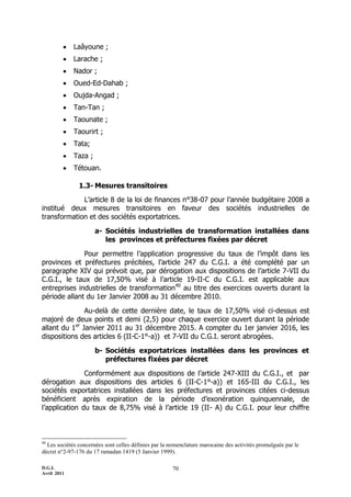    Laâyoune ;
            Larache ;
            Nador ;
            Oued-Ed-Dahab ;
            Oujda-Angad ;
            Tan-Tan ;
            Taounate ;
            Taourirt ;
            Tata;
            Taza ;
            Tétouan.

               1.3- Mesures transitoires
             L’article 8 de la loi de finances n°38-07 pour l’année budgétaire 2008 a
institué deux mesures transitoires en faveur des sociétés industrielles de
transformation et des sociétés exportatrices.

                      a- Sociétés industrielles de transformation installées dans
                         les provinces et préfectures fixées par décret

              Pour permettre l’application progressive du taux de l’impôt dans les
provinces et préfectures précitées, l’article 247 du C.G.I. a été complété par un
paragraphe XIV qui prévoit que, par dérogation aux dispositions de l’article 7-VII du
C.G.I., le taux de 17,50% visé à l’article 19-II-C du C.G.I. est applicable aux
entreprises industrielles de transformation40 au titre des exercices ouverts durant la
période allant du 1er Janvier 2008 au 31 décembre 2010.

               Au-delà de cette dernière date, le taux de 17,50% visé ci-dessus est
majoré de deux points et demi (2,5) pour chaque exercice ouvert durant la période
allant du 1er Janvier 2011 au 31 décembre 2015. A compter du 1er janvier 2016, les
dispositions des articles 6 (II-C-1°-a)) et 7-VII du C.G.I. seront abrogées.

                      b- Sociétés exportatrices installées dans les provinces et
                         préfectures fixées par décret

               Conformément aux dispositions de l’article 247-XIII du C.G.I., et par
dérogation aux dispositions des articles 6 (II-C-1°-a)) et 165-III du C.G.I., les
sociétés exportatrices installées dans les préfectures et provinces citées ci-dessus
bénéficient après expiration de la période d’exonération quinquennale, de
l’application du taux de 8,75% visé à l’article 19 (II- A) du C.G.I. pour leur chiffre



40
  Les sociétés concernées sont celles définies par la nomenclature marocaine des activités promulguée par le
décret n°2-97-176 du 17 ramadan 1419 (5 Janvier 1999).

D.G.I.                                                70
Avril 2011
 