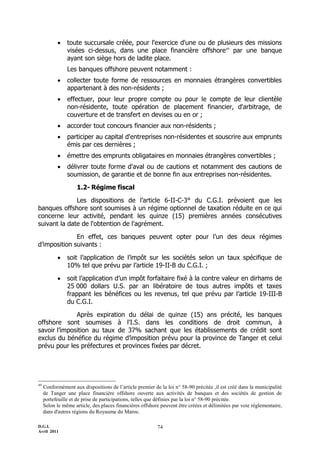     toute succursale créée, pour l'exercice d'une ou de plusieurs des missions
                visées ci-dessus, dans une place financière offshore49 par une banque
                ayant son siège hors de ladite place.
                Les banques offshore peuvent notamment :
               collecter toute forme de ressources en monnaies étrangères convertibles
                appartenant à des non-résidents ;
               effectuer, pour leur propre compte ou pour le compte de leur clientèle
                non-résidente, toute opération de placement financier, d'arbitrage, de
                couverture et de transfert en devises ou en or ;
               accorder tout concours financier aux non-résidents ;
               participer au capital d'entreprises non-résidentes et souscrire aux emprunts
                émis par ces dernières ;
               émettre des emprunts obligataires en monnaies étrangères convertibles ;
               délivrer toute forme d'aval ou de cautions et notamment des cautions de
                soumission, de garantie et de bonne fin aux entreprises non-résidentes.

                    1.2- Régime fiscal

              Les dispositions de l’article 6-II-C-3° du C.G.I. prévoient que les
banques offshore sont soumises à un régime optionnel de taxation réduite en ce qui
concerne leur activité, pendant les quinze (15) premières années consécutives
suivant la date de l'obtention de l'agrément.

              En effet, ces banques peuvent opter pour l’un des deux régimes
d’imposition suivants :

               soit l’application de l’impôt sur les sociétés selon un taux spécifique de
                10% tel que prévu par l’article 19-II-B du C.G.I. ;

               soit l’application d’un impôt forfaitaire fixé à la contre valeur en dirhams de
                25 000 dollars U.S. par an libératoire de tous autres impôts et taxes
                frappant les bénéfices ou les revenus, tel que prévu par l’article 19-III-B
                du C.G.I.

              Après expiration du délai de quinze (15) ans précité, les banques
offshore sont soumises à l'I.S. dans les conditions de droit commun, à
savoir l’imposition au taux de 37% sachant que les établissements de crédit sont
exclus du bénéfice du régime d’imposition prévu pour la province de Tanger et celui
prévu pour les préfectures et provinces fixées par décret.




49
     Conformément aux dispositions de l’article premier de la loi n° 58-90 précitée ,il est créé dans la municipalité
     de Tanger une place financière offshore ouverte aux activités de banques et des sociétés de gestion de
     portefeuille et de prise de participations, telles que définies par la loi n° 58-90 précitée.
     Selon le même article, des places financières offshore peuvent être créées et délimitées par voie réglementaire,
     dans d'autres régions du Royaume du Maroc.

D.G.I.                                                    74
Avril 2011
 