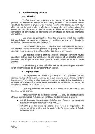 2-    Sociétés holding offshore

                    2.1- Définition

              Conformément aux dispositions de l’article 27 de la loi n° 58-90
précitée, est considérée comme société holding offshore toute personne morale
constituée de personnes physiques ou morales de nationalité étrangère, ayant pour
objet exclusif la gestion de portefeuille et la prise de participations dans des
entreprises non résidentes et dont le capital est libellé en monnaies étrangères
convertibles et dont toutes les opérations sont effectuées en monnaies étrangères
convertibles.

              Les prises de participation dans des entreprises objet des sociétés
holding offshore concernent les entreprises non résidentes vu la vocation des places
financières offshore tournées vers l’étranger50.

              Les personnes physiques ou morales marocaines peuvent constituer
des sociétés holding offshore ou prendre des participations dans lesdites sociétés à
condition de se conformer à la réglementation des changes en vigueur.

              Les sociétés holding offshore peuvent effectuer librement toutes
opérations entrant dans leur objet avec les non-résidents et les sociétés offshore
installées dans les places financières visées à l'article premier de la loi n° 58-90
précitée.

             Il en découle que toute opération avec les résidents ne peut intervenir
qu'en conformité avec les lois et règlements en vigueur.

                    2.2- Régime fiscal

              Les dispositions de l’article 6 (II-C-4°) du C.G.I. prévoient que les
sociétés holding offshore sont soumises, en ce qui concerne leurs activités, pendant
les quinze (15) premières années consécutives suivant la date de leur installation, à
un impôt forfaitaire fixé à la contre valeur en dirhams de 500 dollars U.S. par an, tel
que prévu à l’article 19- III- C du C.G.I.

              Cette imposition est libératoire de tous autres impôts et taxes sur les
bénéfices ou les revenus.

              Après expiration de ce délai de quinze (15) ans, les sociétés holding
offshore sont soumises à l'I.S. dans les conditions de droit commun à savoir :
               soit 17,50% pour les opérations réalisées avec l’étranger en conformité
                avec les dispositions de l’article 7-VIII du C.G.I. ;
               soit 30% pour les autres opérations, sous réserve de l’application du
                régime transitoire applicable à la province de Tanger et prévu à l’article
                247-XIV du CG.I.




50
     Article 7 de la loi de finances n° 40-08 pour l’année budgétaire 2009.

D.G.I.                                                    75
Avril 2011
 
