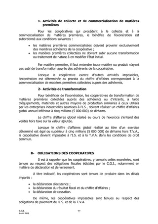 1- Activités de collecte et de commercialisation de matières
                     premières

             Pour les coopératives qui procèdent à la collecte et à la
commercialisation de matières premières, le bénéfice de l’exonération est
subordonné aux conditions suivantes :

             les matières premières commercialisées doivent provenir exclusivement
              des membres adhérents de la coopérative ;
             les matières premières collectées ne doivent subir aucune transformation
              ou traitement de nature à en modifier l’état initial.

              Par matière première, il faut entendre toute matière ou produit n’ayant
pas subi de transformation auprès des adhérents de la coopérative.

              Lorsque la coopérative exerce d’autres activités imposables,
l’exonération est déterminée au prorata du chiffre d’affaires correspondant à la
commercialisation de matières premières collectées auprès des adhérents.

                  2- Activités de transformation

              Pour bénéficier de l’exonération, les coopératives de transformation de
matières premières collectées auprès des adhérents ou d’intrants, à l'aide
d’équipements, matériels et autres moyens de production similaires à ceux utilisés
par les entreprises industrielles soumises à l'I.S., doivent réaliser un chiffre d’affaires
global annuel inférieur à cinq millions (5 000 000) de dirhams.

             Le chiffre d’affaires global réalisé au cours de l’exercice s’entend des
ventes hors taxe sur la valeur ajoutée.

             Lorsque le chiffre d’affaires global réalisé au titre d’un exercice
déterminé est égal ou supérieur à cinq millions (5 000 000) de dirhams hors T.V.A.,
la coopérative devient imposable à l’I.S. et à la T.V.A. dans les conditions de droit
commun.



             B-   OBLIGATIONS DES COOPERATIVES

             Il est à rappeler que les coopératives, y compris celles exonérées, sont
tenues au respect des obligations fiscales édictées par le C.G.I., notamment en
matière de déclaration et de versement.

              A titre indicatif, les coopératives sont tenues de produire dans les délais
impartis :

             la déclaration d’existence ;
             la déclaration du résultat fiscal et du chiffre d’affaires ;
             la déclaration de cessation.

          De même, les coopératives imposables sont tenues au respect des
obligations de paiement de l’I.S. et de la T.V.A.

D.G.I.                                          77
Avril 2011
 