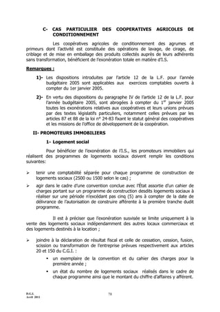C-   CAS PARTICULIER DES             COOPERATIVES        AGRICOLES       DE
                  CONDITIONNEMENT

             Les coopératives agricoles de conditionnement des agrumes et
primeurs dont l’activité est constituée des opérations de lavage, de cirage, de
criblage et de mise en emballage des produits collectés auprès de leurs adhérents
sans transformation, bénéficient de l’exonération totale en matière d’I.S.

Remarques :

       1)- Les dispositions introduites par l’article 12 de la L.F. pour l’année
           budgétaire 2005 sont applicables aux exercices comptables ouverts à
           compter du 1er janvier 2005.

       2)- En vertu des dispositions du paragraphe IV de l’article 12 de la L.F. pour
           l’année budgétaire 2005, sont abrogées à compter du 1er janvier 2005
           toutes les exonérations relatives aux coopératives et leurs unions prévues
           par des textes législatifs particuliers, notamment celles prévues par les
           articles 87 et 88 de la loi n° 24-83 fixant le statut général des coopératives
           et les missions de l’office de développement de la coopération.

    II- PROMOTEURS IMMOBILIERS

              1- Logement social

           Pour bénéficier de l’exonération de l’I.S., les promoteurs immobiliers qui
réalisent des programmes de logements sociaux doivent remplir les conditions
suivantes:

      tenir une comptabilité séparée pour chaque programme de construction de
       logements sociaux (2500 ou 1500 selon le cas) ;
      agir dans le cadre d’une convention conclue avec l’État assortie d’un cahier de
       charges portant sur un programme de construction desdits logements sociaux à
       réaliser sur une période n’excédant pas cinq (5) ans à compter de la date de
       délivrance de l’autorisation de construire afférente à la première tranche dudit
       programme.

            Il est à préciser que l’exonération susvisée se limite uniquement à la
vente des logements sociaux indépendamment des autres locaux commerciaux et
des logements destinés à la location ;

      joindre à la déclaration de résultat fiscal et celle de cessation, cession, fusion,
       scission ou transformation de l’entreprise prévues respectivement aux articles
       20 et 150 du C.G.I. :
                 un exemplaire de la convention et du cahier des charges pour la
                  première année ;
                 un état du nombre de logements sociaux réalisés dans le cadre de
                  chaque programme ainsi que le montant du chiffre d’affaires y afférent.


D.G.I.                                       78
Avril 2011
 
