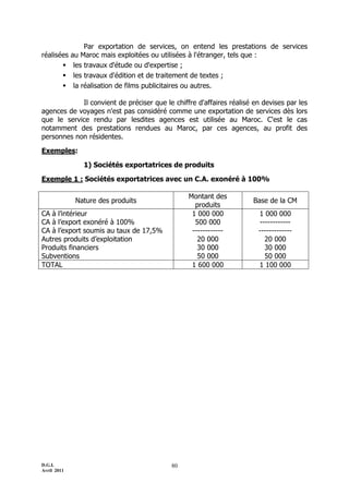 Par exportation de services, on entend les prestations de services
réalisées    au Maroc mais exploitées ou utilisées à l'étranger, tels que :
             les travaux d'étude ou d'expertise ;
             les travaux d'édition et de traitement de textes ;
             la réalisation de films publicitaires ou autres.

            Il convient de préciser que le chiffre d'affaires réalisé en devises par les
agences de voyages n'est pas considéré comme une exportation de services dès lors
que le service rendu par lesdites agences est utilisée au Maroc. C'est le cas
notamment des prestations rendues au Maroc, par ces agences, au profit des
personnes non résidentes.

Exemples:

                1) Sociétés exportatrices de produits

Exemple 1 : Sociétés exportatrices avec un C.A. exonéré à 100%

                                                Montant des
              Nature des produits                                     Base de la CM
                                                  produits
CA à l’intérieur                                 1 000 000             1 000 000
CA à l’export exonéré à 100%                      500 000              ------------
CA à l’export soumis au taux de 17,5%            ------------          -------------
Autres produits d’exploitation                     20 000                20 000
Produits financiers                                30 000                30 000
Subventions                                        50 000                50 000
TOTAL                                            1 600 000             1 100 000




D.G.I.                                     80
Avril 2011
 