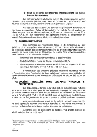 2- Pour les sociétés exportatrices installées dans les plates-
                     formes d’exportation

             Les opérations d’achat et d’export doivent être réalisées par les sociétés
installées dans lesdites plates-formes sous le contrôle de l’Administration des
Douanes et Impôts Indirects, conformément à la législation en vigueur.

               Ces sociétés doivent tenir une comptabilité permettant d’identifier par
fournisseur les opérations d’achat et d’exportation de produits finis et produire, en
même temps et dans les mêmes conditions de déclaration prévues aux articles 20 et
150 du C.G.I., un état récapitulatif des opérations d’achat et d’exportation de
produits finis selon un imprimé- modèle fourni par l’administration.

     VI- SOCIÉTÉS HÔTELIÈRES

              Pour bénéficier de l'exonération totale et de l’imposition au taux
spécifique de 17,50% prévue à l’article 6(I-B-3°) du C.G.I., les sociétés hôtelières et
les sociétés de gestion des résidences immobilières de promotion touristique doivent
produire, en même temps que les déclarations du résultat fiscal prévues aux articles
20 et 150 du C.G.I. un état faisant ressortir :
            l'ensemble des produits correspondant à la base imposable ;
            le chiffre d'affaires réalisé en devises et exonéré à 100 % ;
            le chiffre d'affaires réalisé en devises et bénéficiant de l’imposition au taux
             spécifique de 17,50% prévu à l’article 19-II-C du C.G.I.

               L’inobservation des conditions précitées entraîne la déchéance du droit
à l’exonération et à l’application du taux spécifique53 susvisés sans préjudice de
l’application de la pénalité et des majorations prévues par les articles 186 et 208 du
C.G.I.

     VII- SOCIÉTÉS INSTALLÉES                      DANS        CERTAINES            PROVINCES            ET
          PRÉFECTURES
               Les dispositions de l’article 7 du C.G.I. ont été complétées par l’article 8
de la loi de finances n°38-07 pour l’année budgétaire 2008 par un paragraphe VII
qui fixe les conditions requises pour pouvoir bénéficier de l’imposition au taux réduit
prévu à l’article 6 (I-D-2° et II -C- a) du C.G.I. pour les sociétés qui s’installent dans
la préfecture de Tanger ou dans les autres provinces et préfectures fixées par décret.

             Ainsi, ces entreprises se voient appliquer ledit taux uniquement au titre
de leurs opérations relatives aux travaux réalisées et aux ventes de produits et
services rendus exclusivement dans lesdites provinces ou préfectures.

              A signaler que les dispositions de l’article 7-VII précité excluent du
bénéfice de l’application dudit taux54 :


53
  Terminologie modifiée par l’article 7 de la loi de finances n° 40-08 pour l’année budgétaire 2009.
54
  Article 7-VII du C.G.I. tel qu’il a été complété par l’article 8 de la loi de finances n°38-07 pour l’année
  budgétaire 2008.

D.G.I.                                               83
Avril 2011
 