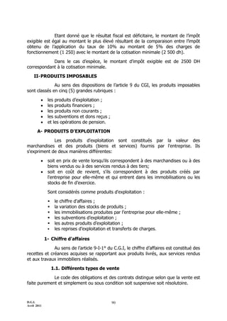 Etant donné que le résultat fiscal est déficitaire, le montant de l’impôt
exigible est égal au montant le plus élevé résultant de la comparaison entre l’impôt
obtenu de l’application du taux de 10% au montant de 5% des charges de
fonctionnement (1 250) avec le montant de la cotisation minimale (2 500 dh).

            Dans le cas d’espèce, le montant d’impôt exigible est de 2500 DH
correspondant à la cotisation minimale.

    II- PRODUITS IMPOSABLES
              Au sens des dispositions de l’article 9 du CGI, les produits imposables
sont classés en cinq (5) grandes rubriques :

             les produits d’exploitation ;
             les produits financiers ;
             les produits non courants ;
             les subventions et dons reçus ;
             et les opérations de pension.

       A- PRODUITS D'EXPLOITATION

             Les produits d'exploitation sont constitués par la valeur des
marchandises et des produits (biens et services) fournis par l'entreprise. Ils
s'expriment de deux manières différentes:

             soit en prix de vente lorsqu'ils correspondent à des marchandises ou à des
              biens vendus ou à des services rendus à des tiers;
             soit en coût de revient, s'ils correspondent à des produits créés par
              l'entreprise pour elle-même et qui entrent dans les immobilisations ou les
              stocks de fin d’exercice.

              Sont considérés comme produits d'exploitation :

                  le chiffre d'affaires ;
                  la variation des stocks de produits ;
                  les immobilisations produites par l’entreprise pour elle-même ;
                  les subventions d’exploitation ;
                  les autres produits d’exploitation ;
                  les reprises d’exploitation et transferts de charges.

             1- Chiffre d'affaires

              Au sens de l’article 9-I-1° du C.G.I, le chiffre d’affaires est constitué des
recettes et créances acquises se rapportant aux produits livrés, aux services rendus
et aux travaux immobiliers réalisés.

                  1.1. Différents types de vente

             Le code des obligations et des contrats distingue selon que la vente est
faite purement et simplement ou sous condition soit suspensive soit résolutoire.



D.G.I.                                          90
Avril 2011
 