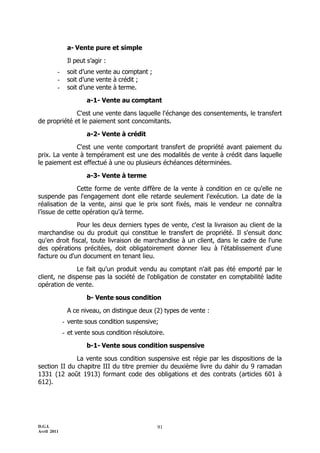a- Vente pure et simple

              Il peut s’agir :
         -    soit d’une vente au comptant ;
         -    soit d’une vente à crédit ;
         -    soit d’une vente à terme.

                      a-1- Vente au comptant

              C'est une vente dans laquelle l'échange des consentements, le transfert
de propriété et le paiement sont concomitants.

                      a-2- Vente à crédit

              C'est une vente comportant transfert de propriété avant paiement du
prix. La vente à tempérament est une des modalités de vente à crédit dans laquelle
le paiement est effectué à une ou plusieurs échéances déterminées.

                      a-3- Vente à terme

               Cette forme de vente diffère de la vente à condition en ce qu'elle ne
suspende pas l'engagement dont elle retarde seulement l'exécution. La date de la
réalisation de la vente, ainsi que le prix sont fixés, mais le vendeur ne connaîtra
l’issue de cette opération qu'à terme.

               Pour les deux derniers types de vente, c'est la livraison au client de la
marchandise ou du produit qui constitue le transfert de propriété. Il s'ensuit donc
qu'en droit fiscal, toute livraison de marchandise à un client, dans le cadre de l'une
des opérations précitées, doit obligatoirement donner lieu à l'établissement d'une
facture ou d'un document en tenant lieu.

              Le fait qu'un produit vendu au comptant n'ait pas été emporté par le
client, ne dispense pas la société de l'obligation de constater en comptabilité ladite
opération de vente.

                      b- Vente sous condition

              A ce niveau, on distingue deux (2) types de vente :
             - vente sous condition suspensive;
             - et vente sous condition résolutoire.

                      b-1- Vente sous condition suspensive

              La vente sous condition suspensive est régie par les dispositions de la
section II du chapitre III du titre premier du deuxième livre du dahir du 9 ramadan
1331 (12 août 1913) formant code des obligations et des contrats (articles 601 à
612).




D.G.I.                                          91
Avril 2011
 
