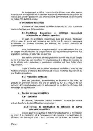 La livraison peut se définir comme étant la délivrance qui a lieu lorsque
le vendeur ou son représentant se dessaisit de la chose vendue et met l'acquéreur en
mesure d'en prendre possession sans empêchement, conformément aux dispositions
de l’article 499 du D.O.C précité.

              b- Prestations de services

              L'exercice de rattachement des créances est celui au cours duquel est
intervenu l'achèvement de la prestation.

                  b-1-Prestations  discontinues    à    échéances         successives
                      échelonnées sur plusieurs exercices

            Il s'agit de prestations discontinues avec des phases d'exécution
séparées dans le temps, qui comportent des échéances de paiement successives
échelonnées sur plusieurs exercices; par exemple, les contrats d'entretien et
d'abonnement.

              Ainsi, les honoraires et acomptes versés à ces sociétés doivent être pris
en compte dans les résultats de chaque exercice pour la période correspondant aux
prestations réalisées à la clôture de cet exercice.

              Les produits provenant de telles prestations doivent être pris en compte
au fur et à mesure de leur exécution, l'éventuel décalage à la clôture de l'exercice ou
de la période entre facturation et prestations exécutées doit faire l'objet d'une
régularisation.

              Il est à préciser que la notion d’échéance successive a trait au seul
fractionnement des prestations dans le temps et non aux modalités de paiement du
prix desdites prestations.

                  b-2- Prestations continues

               Pour ces prestations, essentiellement les locations et les prêts, les
produits en provenant doivent être pris en compte au fur et à mesure de leur
exécution. L’éventuel décalage entre la facturation et les prestations effectuées doit
faire l'objet de régularisation.

             c-   Cas des travaux immobiliers

                  c.1- Définition

             En pratique, l'expression "travaux immobiliers" recouvre les travaux
entrant dans l'une des trois (3) catégories suivantes :

                   c.1.1- Travaux de construction de bâtiments et autres
                          ouvrages immobiliers

              Il s'agit des travaux publics et de bâtiment aboutissant à la modification
du relief, à la viabilisation et à l'aménagement des terrains et à l'édification de
bâtiments ou d'ouvrages d'art : sont concernés en particulier, les travaux de


D.G.I.                                     99
Avril 2011
 