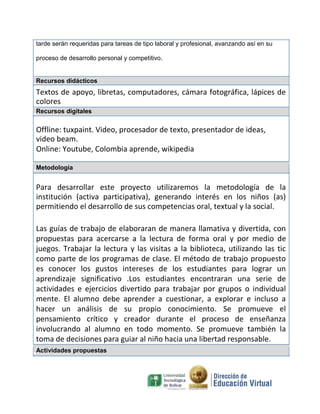 tarde serán requeridas para tareas de tipo laboral y profesional, avanzando así en su
proceso de desarrollo personal y competitivo.
Recursos didácticos
Textos de apoyo, libretas, computadores, cámara fotográfica, lápices de
colores
Recursos digitales
Offline: tuxpaint. Video, procesador de texto, presentador de ideas,
video beam.
Online: Youtube, Colombia aprende, wikipedia
Metodología
Para desarrollar este proyecto utilizaremos la metodología de la
institución (activa participativa), generando interés en los niños (as)
permitiendo el desarrollo de sus competencias oral, textual y la social.
Las guías de trabajo de elaboraran de manera llamativa y divertida, con
propuestas para acercarse a la lectura de forma oral y por medio de
juegos. Trabajar la lectura y las visitas a la biblioteca, utilizando las tic
como parte de los programas de clase. El método de trabajo propuesto
es conocer los gustos intereses de los estudiantes para lograr un
aprendizaje significativo .Los estudiantes encontraran una serie de
actividades e ejercicios divertido para trabajar por grupos o individual
mente. El alumno debe aprender a cuestionar, a explorar e incluso a
hacer un análisis de su propio conocimiento. Se promueve el
pensamiento crítico y creador durante el proceso de enseñanza
involucrando al alumno en todo momento. Se promueve también la
toma de decisiones para guiar al niño hacia una libertad responsable.
Actividades propuestas
 