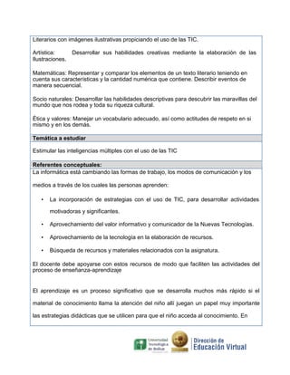Literarios con imágenes ilustrativas propiciando el uso de las TIC.
Artística: Desarrollar sus habilidades creativas mediante la elaboración de las
Ilustraciones.
Matemáticas: Representar y comparar los elementos de un texto literario teniendo en
cuenta sus características y la cantidad numérica que contiene. Describir eventos de
manera secuencial.
Socio naturales: Desarrollar las habilidades descriptivas para descubrir las maravillas del
mundo que nos rodea y toda su riqueza cultural.
Ética y valores: Manejar un vocabulario adecuado, así como actitudes de respeto en si
mismo y en los demás.
Temática a estudiar
Estimular las inteligencias múltiples con el uso de las TIC
Referentes conceptuales:
La informática está cambiando las formas de trabajo, los modos de comunicación y los
medios a través de los cuales las personas aprenden:
• La incorporación de estrategias con el uso de TIC, para desarrollar actividades
motivadoras y significantes.
• Aprovechamiento del valor informativo y comunicador de la Nuevas Tecnologías.
• Aprovechamiento de la tecnología en la elaboración de recursos.
• Búsqueda de recursos y materiales relacionados con la asignatura.
El docente debe apoyarse con estos recursos de modo que faciliten las actividades del
proceso de enseñanza-aprendizaje
El aprendizaje es un proceso significativo que se desarrolla muchos más rápido si el
material de conocimiento llama la atención del niño allí juegan un papel muy importante
las estrategias didácticas que se utilicen para que el niño acceda al conocimiento. En
 