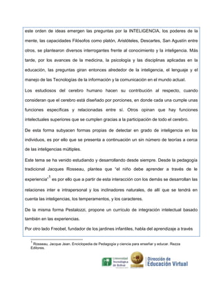 este orden de ideas emergen las preguntas por la INTELIGENCIA, los poderes de la
mente, las capacidades Filósofos como platón, Aristóteles, Descartes, San Agustín entre
otros, se plantearon diversos interrogantes frente al conocimiento y la inteligencia. Más
tarde, por los avances de la medicina, la psicología y las disciplinas aplicadas en la
educación, las preguntas giran entonces alrededor de la inteligencia, el lenguaje y el
manejo de las Tecnologías de la información y la comunicación en el mundo actual.
Los estudiosos del cerebro humano hacen su contribución al respecto, cuando
consideran que el cerebro está diseñado por porciones, en donde cada una cumple unas
funciones específicas y relacionadas entre sí. Otros opinan que hay funciones
intelectuales superiores que se cumplen gracias a la participación de todo el cerebro.
De esta forma subyacen formas propias de detectar en grado de inteligencia en los
individuos, es por ello que se presenta a continuación un sin número de teorías a cerca
de las inteligencias múltiples.
Este tema se ha venido estudiando y desarrollando desde siempre. Desde la pedagogía
tradicional Jacques Rosseau, plantea que “el niño debe aprender a través de le
experiencia”
1
es por ello que a partir de esta interacción con los demás se desarrollan las
relaciones inter e intrapersonal y los inclinadores naturales, de allí que se tendrá en
cuenta las inteligencias, los temperamentos, y los caracteres.
De la misma forma Pestalozzi, propone un currículo de integración intelectual basado
también en las experiencias.
Por otro lado Freobel, fundador de los jardines infantiles, habla del aprendizaje a través
1
Rosseau, Jacque Jean. Enciclopedia de Pedagogía y ciencia para enseñar y educar. Rezza
Editores.
 