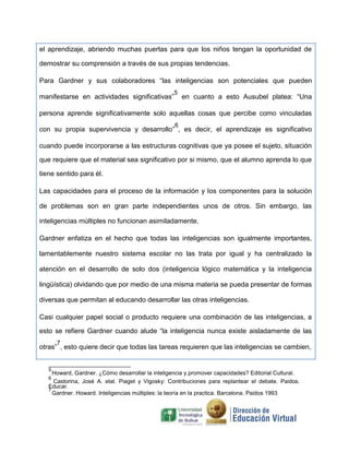 el aprendizaje, abriendo muchas puertas para que los niños tengan la oportunidad de
demostrar su comprensión a través de sus propias tendencias.
Para Gardner y sus colaboradores “las inteligencias son potenciales que pueden
manifestarse en actividades significativas”
5
en cuanto a esto Ausubel platea: “Una
persona aprende significativamente solo aquellas cosas que percibe como vinculadas
con su propia supervivencia y desarrollo”
6
, es decir, el aprendizaje es significativo
cuando puede incorporarse a las estructuras cognitivas que ya posee el sujeto, situación
que requiere que el material sea significativo por si mismo, que el alumno aprenda lo que
tiene sentido para él.
Las capacidades para el proceso de la información y los componentes para la solución
de problemas son en gran parte independientes unos de otros. Sin embargo, las
inteligencias múltiples no funcionan asimiladamente.
Gardner enfatiza en el hecho que todas las inteligencias son igualmente importantes,
lamentablemente nuestro sistema escolar no las trata por igual y ha centralizado la
atención en el desarrollo de solo dos (inteligencia lógico matemática y la inteligencia
lingüística) olvidando que por medio de una misma materia se pueda presentar de formas
diversas que permitan al educando desarrollar las otras inteligencias.
Casi cualquier papel social o producto requiere una combinación de las inteligencias, a
esto se refiere Gardner cuando alude “la inteligencia nunca existe aisladamente de las
otras”
7
, esto quiere decir que todas las tareas requieren que las inteligencias se cambien,
5
Howard, Gardner. ¿Cómo desarrollar la inteligencia y promover capacidades? Editorial Cultural.
6
Castorina, José A. etal. Piaget y Vigosky: Contribuciones para replantear el debate. Paidos.
Educar.
7
Gardner. Howard. Inteligencias múltiples: la teoría en la practica. Barcelona. Paidos 1993
 