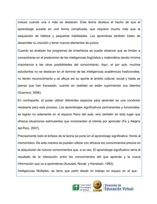 incluso cuando una o más se destacan. Esta teoría destaca el hecho de que el
aprendizaje sucede en una forma complicada, que requiere mucho más que la
adquisición de hábitos y pequeñas habilidades. Los aprendices también tratan de
desarrollar su intuición y tener nuevos elementos de juicios.
Cuando se analizan los programas de enseñanza se puede observar que se limitan a
concentrarse en el predominio de las inteligencias lingüística y matemática dando mínima
importancia a las otras posibilidades del conocimiento. Aquí, el por qué, muchos
estudiantes no se destacan en el dominio de las inteligencias académicas tradicionales,
no tienen reconocimiento y se afluye así su aporte al ámbito cultural, social y hasta se
piensa que han fracasado, cuando en realidad se están suprimiendo sus talentos
(Guerrero, 2006).
En contraparte, el poder utilizar diferentes espacios para aprender es una condición
necesaria para este proceso. Los aprendizajes significativos permanentes y funcionales,
se logran no solamente en el espacio físico del aula, sino también en todo lugar que
ofrezca situaciones estimulantes que incrementen el interés por aprender (Fe y Alegría
del Perú, 2007).
Precisamente todo el énfasis de la teoría se pone en el aprendizaje significativo, frente al
memorístico. De esta manera se pueden utilizar con eficacia los conocimientos previos en
la adquisición de nuevos conocimientos que, a so vez. El aprendizaje significativo sería el
resultado de la interacción entre los conocimientos del que aprende y la nueva
información que va a aprenderse (AusubeL Novak, y Hanesian, 1983).
Inteligencias Múltiples, se tiene que partir desde mi trabajo en equipo en el que
 