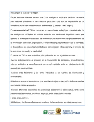 intervengan la escuela y el hogar.
Es por esto que Gardner expresa que "Una inteligencia implica la habilidad necesaria
para resolver problemas o para elaborar productos «pie son de importancia en un
contexto cultural o en una comunidad determinada" (Gardner: 1994, pág.l 1).
En consecuencia LAS TIC se convierten en un mediador pedagógico potencializador de
las inteligencias múltiples en cuanto estimula sus habilidades cognitivas como por
ejemplo la estrategia de búsqueda de información; las habilidades del procesamiento de
la información (selección, organización, e interpretación) ; la planificación de la actividad ;
el desarrollo de las ideas; las habilidades de comunicación interpersonal y el fomento de
la autonomía personal y la creatividad.
El uso de las TIC el aula se justifica principalmente por las siguientes razones:
-Apoyar didácticamente al profesor en la transmisión de conceptos, procedimientos,
valores, actitudes, y específicamente en su rol mediador ante un planteamiento del
aprendizaje constructivista.
-Acceder más fácilmente y de forma interactiva a las fuentes de información y
conocimiento.
-Habilitar el acceso a herramientas que permitan al sujeto la expresión de forma creativa
con nuevos medios y soportes.
-Generar diferentes escenarios de aprendizaje cooperativo y colaborativo, tanto como
presenciales (seminarios, dinámicas de grupo, entre otras) como virtuales
( foros, chats, correo).
-Alfabetizar y familiarizar al educando en el uso de herramientas tecnológicas que más
 